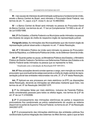 REGIMENTO INTERNO DO STF____________________________________________________________293
III – nas causas de interesse da administração autárquica e fundacional da União,
exceto o Banco Central do Brasil, será intimado o Procurador-Geral Federal, nos
termos do art. 11, caput, e § 2º, inciso II, da Lei 10.480/2002;
IV – o Banco Central do Brasil será intimado na pessoa do Procurador-Geral
do Banco Central, nos termos do art. 17 da Lei Complementar 73/1993 e do art. 4º
da Lei 9.650/1998.
Art. 3º Os Estados, o Distrito Federal e os Municípios serão intimados na pessoa
dos titulares de cargos de chefia do respectivo órgão de representação judicial.
Parágrafo único. As intimações das Municipalidades que não tiverem órgão de
representação judicial observarão o disposto no art. 1º desta Resolução.
Art. 4º O Ministério Público da União será intimado na pessoa do Procurador-
Geral da República, e a Defensoria Pública da União, na do Defensor-Geral da União.
Art. 5º1
Quando partes na causa, os Ministérios Públicos dos Estados, o Ministério
Público do Distrito Federal e Territórios e as Defensorias Públicas dos Estados e do
Distrito Federal serão intimados na pessoa que os represente no feito.
1
Atualizado com a introdução da Resolução/STF 469/2011.
Art. 6º Nas autuações deverá constar apenas o cargo, sem menção ao nome do
procurador que eventualmente esteja exercendo a chefia do órgão central de repre-
sentação judicial das entidades relacionadas nos arts. 2º, 3º e 4º desta Resolução.
Art. 7º Aplicam-se aos processos em meio eletrônico (e-STF) as disposições
desta Resolução, devendo as intimações ser efetivadas mediante igual meio, nos
termos do art. 6º da Resolução 344/2007-STF.
§ 1º As intimações feitas por meio eletrônico, inclusive da Fazenda Pública,
serão consideradas pessoais para todos os efeitos legais, nos termos do § 6º do
art. 5º da Lei 11.419/2006.
§ 2º O processamento das intimações eletrônicas de partes e respectivos
procuradores fica condicionado ao prévio cadastramento do usuário ao sistema
disponível no portal do Supremo Tribunal Federal, na forma do art. 5º da Resolução
344/2007-STF.
§ 3º O processamento das intimações eletrônicas das entidades públicas fica
condicionado à prévia integração dos sistemas via Web Service, após o que se fará
 