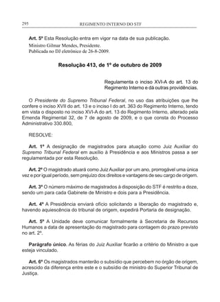 REGIMENTO INTERNO DO STF____________________________________________________________295
Art. 5º Esta Resolução entra em vigor na data de sua publicação.
Ministro Gilmar Mendes, Presidente.
Publicada no DJ eletrônico de 26-8-2009.
Resolução 413, de 1º de outubro de 2009
Regulamenta o inciso XVI-A do art. 13 do
Regimento Interno e dá outras providências.
O Presidente do Supremo Tribunal Federal, no uso das atribuições que lhe
confere o inciso XVII do art. 13 e o inciso I do art. 363 do Regimento Interno, tendo
em vista o disposto no inciso XVI-A do art. 13 do Regimento Interno, alterado pela
Emenda Regimental 32, de 7 de agosto de 2009, e o que consta do Processo
Administrativo 330.800,
RESOLVE:
Art. 1º A designação de magistrados para atuação como Juiz Auxiliar do
Supremo Tribunal Federal em auxílio à Presidência e aos Ministros passa a ser
regulamentada por esta Resolução.
Art. 2º O magistrado atuará como Juiz Auxiliar por um ano, prorrogável uma única
vez e por igual período, sem prejuízo dos direitos e vantagens de seu cargo de origem.
Art. 3º O número máximo de magistrados à disposição do STF é restrito a doze,
sendo um para cada Gabinete de Ministro e dois para a Presidência.
Art. 4º A Presidência enviará ofício solicitando a liberação do magistrado e,
havendo aquiescência do tribunal de origem, expedirá Portaria de designação.
Art. 5º A Unidade deve comunicar formalmente à Secretaria de Recursos
Humanos a data de apresentação do magistrado para contagem do prazo previsto
no art. 2º.
Parágrafo único. As férias do Juiz Auxiliar ficarão a critério do Ministro a que
esteja vinculado.
Art. 6º Os magistrados manterão o subsídio que percebem no órgão de origem,
acrescido da diferença entre este e o subsídio de ministro do Superior Tribunal de
Justiça.
 