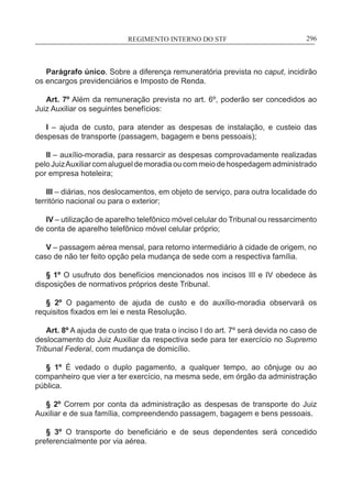 REGIMENTO INTERNO DO STF____________________________________________________________296
Parágrafo único. Sobre a diferença remuneratória prevista no caput, incidirão
os encargos previdenciários e Imposto de Renda.
Art. 7º Além da remuneração prevista no art. 6º, poderão ser concedidos ao
Juiz Auxiliar os seguintes benefícios:
I – ajuda de custo, para atender as despesas de instalação, e custeio das
despesas de transporte (passagem, bagagem e bens pessoais);
II – auxílio-moradia, para ressarcir as despesas comprovadamente realizadas
peloJuizAuxiliarcomalugueldemoradiaoucommeiodehospedagemadministrado
por empresa hoteleira;
III – diárias, nos deslocamentos, em objeto de serviço, para outra localidade do
território nacional ou para o exterior;
IV – utilização de aparelho telefônico móvel celular do Tribunal ou ressarcimento
de conta de aparelho telefônico móvel celular próprio;
V – passagem aérea mensal, para retorno intermediário à cidade de origem, no
caso de não ter feito opção pela mudança de sede com a respectiva família.
§ 1º O usufruto dos benefícios mencionados nos incisos III e IV obedece às
disposições de normativos próprios deste Tribunal.
§ 2º O pagamento de ajuda de custo e do auxílio-moradia observará os
requisitos fixados em lei e nesta Resolução.
Art. 8º A ajuda de custo de que trata o inciso I do art. 7º será devida no caso de
deslocamento do Juiz Auxiliar da respectiva sede para ter exercício no Supremo
Tribunal Federal, com mudança de domicílio.
§ 1º É vedado o duplo pagamento, a qualquer tempo, ao cônjuge ou ao
companheiro que vier a ter exercício, na mesma sede, em órgão da administração
pública.
§ 2º Correm por conta da administração as despesas de transporte do Juiz
Auxiliar e de sua família, compreendendo passagem, bagagem e bens pessoais.
§ 3º O transporte do beneficiário e de seus dependentes será concedido
preferencialmente por via aérea.
 