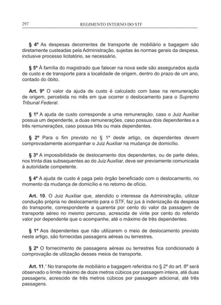 REGIMENTO INTERNO DO STF____________________________________________________________297
§ 4º As despesas decorrentes de transporte de mobiliário e bagagem são
diretamente custeadas pela Administração, sujeitas às normas gerais da despesa,
inclusive processo licitatório, se necessário.
§ 5º À família do magistrado que falecer na nova sede são assegurados ajuda
de custo e de transporte para a localidade de origem, dentro do prazo de um ano,
contado do óbito.
Art. 9º O valor da ajuda de custo é calculado com base na remuneração
de origem, percebida no mês em que ocorrer o deslocamento para o Supremo
Tribunal Federal.
§ 1º A ajuda de custo corresponde a uma remuneração, caso o Juiz Auxiliar
possua um dependente, a duas remunerações, caso possua dois dependentes e a
três remunerações, caso possua três ou mais dependentes.
§ 2º Para o fim previsto no § 1º deste artigo, os dependentes devem
comprovadamente acompanhar o Juiz Auxiliar na mudança de domicílio.
§ 3º A impossibilidade de deslocamento dos dependentes, ou de parte deles,
nos trinta dias subsequentes ao do Juiz Auxiliar, deve ser previamente comunicada
à autoridade competente.
§ 4º A ajuda de custo é paga pelo órgão beneficiado com o deslocamento, no
momento da mudança de domicílio e no retorno de ofício.
Art. 10. O Juiz Auxiliar que, atendido o interesse da Administração, utilizar
condução própria no deslocamento para o STF, faz jus à indenização da despesa
do transporte, correspondente a quarenta por cento do valor da passagem de
transporte aéreo no mesmo percurso, acrescida de vinte por cento do referido
valor por dependente que o acompanhe, até o máximo de três dependentes.
§ 1º Aos dependentes que não utilizarem o meio de deslocamento previsto
neste artigo, são fornecidas passagens aéreas ou terrestres.
§ 2º O fornecimento de passagens aéreas ou terrestres fica condicionado à
comprovação de utilização desses meios de transporte.
Art. 11.1
No transporte de mobiliário e bagagem referidos no § 2º do art. 8º será
observado o limite máximo de doze metros cúbicos por passagem inteira, até duas
passagens, acrescido de três metros cúbicos por passagem adicional, até três
passagens.
 
