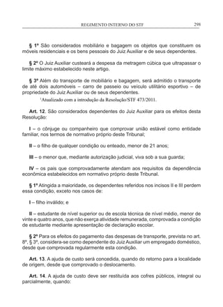 REGIMENTO INTERNO DO STF____________________________________________________________298
§ 1º São considerados mobiliário e bagagem os objetos que constituem os
móveis residenciais e os bens pessoais do Juiz Auxiliar e de seus dependentes.
§ 2º O Juiz Auxiliar custeará a despesa da metragem cúbica que ultrapassar o
limite máximo estabelecido neste artigo.
§ 3º Além do transporte de mobiliário e bagagem, será admitido o transporte
de até dois automóveis – carro de passeio ou veículo utilitário esportivo – de
propriedade do Juiz Auxiliar ou de seus dependentes.
1
Atualizado com a introdução da Resolução/STF 473/2011.
Art. 12. São considerados dependentes do Juiz Auxiliar para os efeitos desta
Resolução:
I – o cônjuge ou companheiro que comprovar união estável como entidade
familiar, nos termos de normativo próprio deste Tribunal;
II – o filho de qualquer condição ou enteado, menor de 21 anos;
III – o menor que, mediante autorização judicial, viva sob a sua guarda;
IV – os pais que comprovadamente atendam aos requisitos da dependência
econômica estabelecidos em normativo próprio deste Tribunal.
§ 1º Atingida a maioridade, os dependentes referidos nos incisos II e III perdem
essa condição, exceto nos casos de:
I – filho inválido; e
II – estudante de nível superior ou de escola técnica de nível médio, menor de
vinte e quatro anos, que não exerça atividade remunerada, comprovada a condição
de estudante mediante apresentação de declaração escolar.
§ 2º Para os efeitos do pagamento das despesas de transporte, prevista no art.
8º, § 3º, considera-se como dependente do Juiz Auxiliar um empregado doméstico,
desde que comprovada regularmente esta condição.
Art. 13. A ajuda de custo será concedida, quando do retorno para a localidade
de origem, desde que comprovado o deslocamento.
Art. 14. A ajuda de custo deve ser restituída aos cofres públicos, integral ou
parcialmente, quando:
 