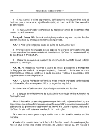 REGIMENTO INTERNO DO STF____________________________________________________________299
I – o Juiz Auxiliar e cada dependente, considerados individualmente, não se
deslocar para a nova sede, injustificadamente, no prazo de trinta dias, contados
da concessão;
II – o Juiz Auxiliar pedir exoneração ou regressar antes de decorridos três
meses do deslocamento.
Parágrafo único. Não haverá restituição quando o regresso do Juiz Auxiliar
ocorrer ex officio ou em razão de doença comprovada.
Art. 15. Não será concedida ajuda de custo ao Juiz Auxiliar que:
I – tiver recebido indenização dessa espécie no período correspondente aos
doze meses imediatamente anteriores, ressalvada a hipótese de retorno de ofício,
de que trata o § 4º do art. 9º.
II – afastar-se do cargo ou reassumi-lo em virtude de mandato eletivo federal,
estadual ou municipal.
Art. 16. As despesas relativas à ajuda de custo, passagens e transportes
de bagagem dependerão de empenho prévio, observado o limite dos recursos
orçamentários próprios, relativos a cada exercício, vedada a concessão para
pagamento em exercício posterior.
Art. 17. O auxílio-moradia de que trata o inciso II do art. 7º poderá ser concedido
ao Juiz Auxiliar, desde que preenchidos os seguintes requisitos:
I – não exista imóvel funcional disponível para uso do Juiz Auxiliar;
II – o cônjuge ou companheiro do Juiz Auxiliar não ocupe imóvel funcional no
Distrito Federal;
III – o Juiz Auxiliar ou seu cônjuge ou companheiro não seja ou tenha sido, nos
doze meses que antecederem sua designação, proprietário, promitente comprador,
cessionário ou promitente cessionário de imóvel no Distrito Federal, incluída a
hipótese de lote edificado sem averbação de construção;
IV – nenhuma outra pessoa que resida com o Juiz Auxiliar receba auxílio-
moradia;
V – o local de residência ou domicílio do JuizAuxiliar, quando de sua designação,
não se situe dentro dos limites territoriais do Distrito Federal ou, em relação a
 