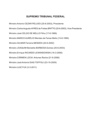SUPREMO TRIBUNAL FEDERAL
Ministro Antonio cezar peluso (25-6-2003), Presidente
Ministro carlos Augusto AYRES de Freitas britto (25-6-2003), Vice-Presidente
Ministro José CELSO DE MELLO Filho (17-8-1989)
Ministro marco aurélio Mendes de Farias Mello (13-6-1990)
Ministro GILMAR Ferreira MENDES (20-6-2002)
Ministro joaquim Benedito barbosa Gomes (25-6-2003)
Ministro Enrique RICARDO LEWANDOWSKI (16-3-2006)
Ministra CÁRMEN LÚCIA Antunes Rocha (21-6-2006)
Ministro José Antonio DIAS TOFFOLI (23-10-2009)
Ministro LUIZ FUX (3-3-2011)
 