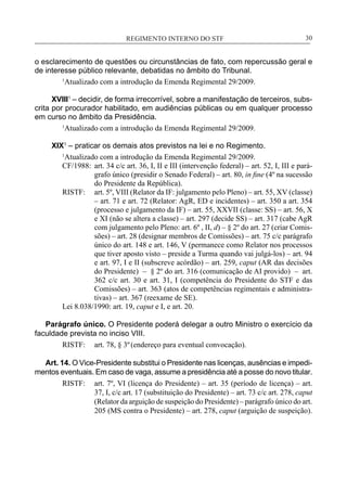 REGIMENTO INTERNO DO STF____________________________________________________________30
o esclarecimento de questões ou circunstâncias de fato, com repercussão geral e
de interesse público relevante, debatidas no âmbito do Tribunal.
1
Atualizado com a introdução da Emenda Regimental 29/2009.
XVIII1
– decidir, de forma irrecorrível, sobre a manifestação de terceiros, subs-
crita por procurador habilitado, em audiências públicas ou em qualquer processo
em curso no âmbito da Presidência.
1
Atualizado com a introdução da Emenda Regimental 29/2009.
XIX1
– praticar os demais atos previstos na lei e no Regimento.
1
Atualizado com a introdução da Emenda Regimental 29/2009.
CF/1988:	 art. 34 c/c art. 36, I, II e III (intervenção federal) – art. 52, I, III e pará-
grafo único (presidir o Senado Federal) – art. 80, in fine (4º na sucessão
do Presidente da República).
RISTF:	 art. 5º, VIII (Relator da IF: julgamento pelo Pleno) – art. 55, XV (classe)
– art. 71 e art. 72 (Relator: AgR, ED e incidentes) – art. 350 a art. 354
(processo e julgamento da IF) – art. 55, XXVII (classe: SS) – art. 56, X
e XI (não se altera a classe) – art. 297 (decide SS) – art. 317 (cabe AgR
com julgamento pelo Pleno: art. 6º , II, d) – § 2º do art. 27 (criar Comis-
sões) – art. 28 (designar membros de Comissões) – art. 75 c/c parágrafo
único do art. 148 e art. 146, V (permanece como Relator nos processos
que tiver aposto visto – preside a Turma quando vai julgá-los) – art. 94
e art. 97, I e II (subscreve acórdão) – art. 259, caput (AR das decisões
do Presidente) – § 2º do art. 316 (comunicação de AI provido) – art.
362 c/c art. 30 e art. 31, I (competência do Presidente do STF e das
Comissões) – art. 363 (atos de competências regimentais e administra-
tivas) – art. 367 (reexame de SE).
Lei 8.038/1990: art. 19, caput e I, e art. 20.
Parágrafo único. O Presidente poderá delegar a outro Ministro o exercício da
faculdade prevista no inciso VIII.
RISTF:	 art. 78, § 3º(endereço para eventual convocação).
Art. 14. O Vice-Presidente substitui o Presidente nas licenças, ausências e impedi-
mentos eventuais. Em caso de vaga, assume a presidência até a posse do novo titular.
RISTF:	 art. 7º, VI (licença do Presidente) – art. 35 (período de licença) – art.
37, I, c/c art. 17 (substituição do Presidente) – art. 73 c/c art. 278, caput
(Relator da arguição de suspeição do Presidente) – parágrafo único do art.
205 (MS contra o Presidente) – art. 278, caput (arguição de suspeição).
 