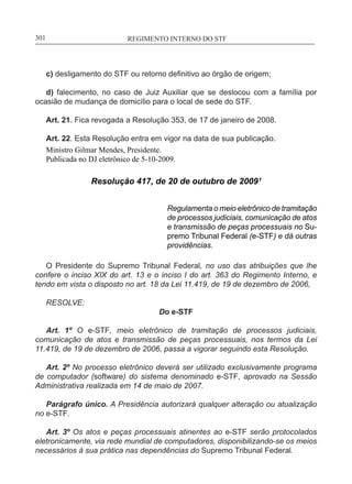 REGIMENTO INTERNO DO STF____________________________________________________________301
c) desligamento do STF ou retorno definitivo ao órgão de origem;
d) falecimento, no caso de Juiz Auxiliar que se deslocou com a família por
ocasião de mudança de domicílio para o local de sede do STF.
Art. 21. Fica revogada a Resolução 353, de 17 de janeiro de 2008.
Art. 22. Esta Resolução entra em vigor na data de sua publicação.
Ministro Gilmar Mendes, Presidente.
Publicada no DJ eletrônico de 5-10-2009.
Resolução 417, de 20 de outubro de 2009¹
Regulamenta o meio eletrônico de tramitação
de processos judiciais, comunicação de atos
e transmissão de peças processuais no Su-
premo Tribunal Federal (e-STF) e dá outras
providências.
O Presidente do Supremo Tribunal Federal, no uso das atribuições que lhe
confere o inciso XIX do art. 13 e o inciso I do art. 363 do Regimento Interno, e
tendo em vista o disposto no art. 18 da Lei 11.419, de 19 de dezembro de 2006,
RESOLVE:
Do e-STF
Art. 1º O e-STF, meio eletrônico de tramitação de processos judiciais,
comunicação de atos e transmissão de peças processuais, nos termos da Lei
11.419, de 19 de dezembro de 2006, passa a vigorar seguindo esta Resolução.
Art. 2º No processo eletrônico deverá ser utilizado exclusivamente programa
de computador (software) do sistema denominado e-STF, aprovado na Sessão
Administrativa realizada em 14 de maio de 2007.
Parágrafo único. A Presidência autorizará qualquer alteração ou atualização
no e-STF.
Art. 3º Os atos e peças processuais atinentes ao e-STF serão protocolados
eletronicamente, via rede mundial de computadores, disponibilizando-se os meios
necessários à sua prática nas dependências do Supremo Tribunal Federal.
 