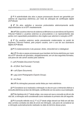 REGIMENTO INTERNO DO STF____________________________________________________________302
§ 1º A autenticidade dos atos e peças processuais deverá ser garantida por
sistema de segurança eletrônica, por meio da utilização de certificação digital
(ICP-Brasil).
§ 2º Os atos, petições e recursos protocolados eletronicamente serão
disponibilizados no e-STF imediatamente.
Art. 4º São usuários internos do sistema os Ministros e os servidores do Supremo
Tribunal Federal e usuários externos os procuradores e os representantes das
partes com capacidade postulatória e dos órgãos que aderirem à solução e-STF.
§ 1º Os usuários externos serão previamente credenciados no portal do
Supremo Tribunal Federal, pelo próprio usuário, com o uso de sua assinatura
digital (ICP-Brasil).
§ 2º O credenciamento é ato pessoal, direto, intransferível e indelegável.
Art. 5º Os atos e peças processuais que tramitam de forma eletrônica por meio
do e-STF deverão ser gravados, obrigatoriamente, em um dos seguintes formatos,
sob pena de não serem aceitos pelo sistema:
I – pdf (Portable Document Format);
II – rtf (Rich Text Format);
III – odf (Open Document);
IV – jpg (Joint Photographic Experts Group);
V – txt (Text).
Art. 6º As intimações pessoais serão feitas por meio eletrônico.
§ 1º Considerar-se-á realizada a intimação no dia em que o intimando efetivar a
consulta eletrônica ao teor da intimação, certificando-se nos autos a sua realização.
§ 2º Na hipótese do § 1º deste artigo, nos casos em que a consulta se dê em dia
não útil, a intimação será considerada como realizada no primeiro dia útil seguinte.
§ 3º A consulta referida nos § 1º e § 2º deste artigo deverá ser feita em até dez
dias corridos contados da data do envio da intimação, sob pena de considerar-se
a intimação automaticamente realizada na data do término desse prazo.
 