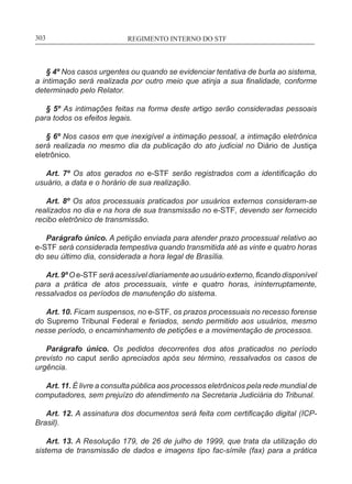 REGIMENTO INTERNO DO STF____________________________________________________________303
§ 4º Nos casos urgentes ou quando se evidenciar tentativa de burla ao sistema,
a intimação será realizada por outro meio que atinja a sua finalidade, conforme
determinado pelo Relator.
§ 5º As intimações feitas na forma deste artigo serão consideradas pessoais
para todos os efeitos legais.
§ 6º Nos casos em que inexigível a intimação pessoal, a intimação eletrônica
será realizada no mesmo dia da publicação do ato judicial no Diário de Justiça
eletrônico.
Art. 7º Os atos gerados no e-STF serão registrados com a identificação do
usuário, a data e o horário de sua realização.
Art. 8º Os atos processuais praticados por usuários externos consideram-se
realizados no dia e na hora de sua transmissão no e-STF, devendo ser fornecido
recibo eletrônico de transmissão.
Parágrafo único. A petição enviada para atender prazo processual relativo ao
e-STF será considerada tempestiva quando transmitida até as vinte e quatro horas
do seu último dia, considerada a hora legal de Brasília.
Art.9ºOe-STFseráacessíveldiariamenteaousuárioexterno,ficandodisponível
para a prática de atos processuais, vinte e quatro horas, ininterruptamente,
ressalvados os períodos de manutenção do sistema.
Art. 10. Ficam suspensos, no e-STF, os prazos processuais no recesso forense
do Supremo Tribunal Federal e feriados, sendo permitido aos usuários, mesmo
nesse período, o encaminhamento de petições e a movimentação de processos.
Parágrafo único. Os pedidos decorrentes dos atos praticados no período
previsto no caput serão apreciados após seu término, ressalvados os casos de
urgência.
Art. 11. É livre a consulta pública aos processos eletrônicos pela rede mundial de
computadores, sem prejuízo do atendimento na Secretaria Judiciária do Tribunal.
Art. 12. A assinatura dos documentos será feita com certificação digital (ICP-
Brasil).
Art. 13. A Resolução 179, de 26 de julho de 1999, que trata da utilização do
sistema de transmissão de dados e imagens tipo fac-símile (fax) para a prática
 