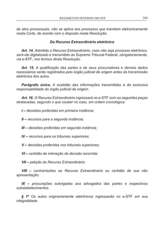 REGIMENTO INTERNO DO STF____________________________________________________________304
de atos processuais, não se aplica aos processos que tramitam eletronicamente
nesta Corte, de acordo com o disposto nesta Resolução.
Do Recurso Extraordinário eletrônico
Art. 14. Admitido o Recurso Extraordinário, caso não seja processo eletrônico,
será ele digitalizado e transmitido ao Supremo Tribunal Federal, obrigatoriamente,
via e-STF, nos termos desta Resolução.
Art. 15. A qualificação das partes e de seus procuradores e demais dados
necessários serão registrados pelo órgão judicial de origem antes da transmissão
eletrônica dos autos.
Parágrafo único. A exatidão das informações transmitidas é da exclusiva
responsabilidade do órgão judicial de origem.
Art. 16. O Recurso Extraordinário ingressará no e-STF com as seguintes peças
destacadas, segundo o que couber no caso, em ordem cronológica:
I – decisões proferidas em primeira instância;
II – recursos para a segunda instância;
III – decisões proferidas em segunda instância;
IV – recursos para os tribunais superiores;
V – decisões proferidas nos tribunais superiores;
VI – certidão de intimação da decisão recorrida;
VII – petição do Recurso Extraordinário;
VIII – contrarrazões ao Recurso Extraordinário ou certidão de sua não
apresentação;
IX – procurações outorgadas aos advogados das partes e respectivos
substabelecimentos.
§ 1º Os autos originariamente eletrônicos ingressarão no e-STF em sua
integralidade.
 