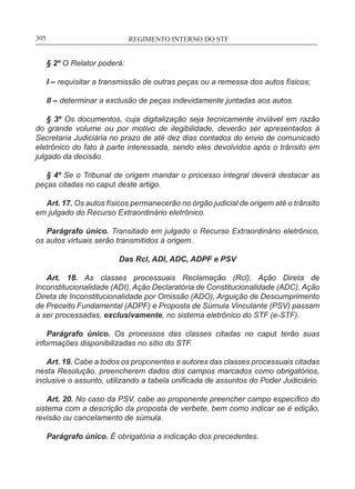 REGIMENTO INTERNO DO STF____________________________________________________________305
§ 2º O Relator poderá:
I – requisitar a transmissão de outras peças ou a remessa dos autos físicos;
II – determinar a exclusão de peças indevidamente juntadas aos autos.
§ 3º Os documentos, cuja digitalização seja tecnicamente inviável em razão
do grande volume ou por motivo de ilegibilidade, deverão ser apresentados à
Secretaria Judiciária no prazo de até dez dias contados do envio de comunicado
eletrônico do fato à parte interessada, sendo eles devolvidos após o trânsito em
julgado da decisão.
§ 4º Se o Tribunal de origem mandar o processo integral deverá destacar as
peças citadas no caput deste artigo.
Art. 17. Os autos físicos permanecerão no órgão judicial de origem até o trânsito
em julgado do Recurso Extraordinário eletrônico.
Parágrafo único. Transitado em julgado o Recurso Extraordinário eletrônico,
os autos virtuais serão transmitidos à origem.
Das Rcl, ADI, ADC, ADPF e PSV
Art. 18. As classes processuais Reclamação (Rcl), Ação Direta de
Inconstitucionalidade (ADI), Ação Declaratória de Constitucionalidade (ADC), Ação
Direta de Inconstitucionalidade por Omissão (ADO), Arguição de Descumprimento
de Preceito Fundamental (ADPF) e Proposta de Súmula Vinculante (PSV) passam
a ser processadas, exclusivamente, no sistema eletrônico do STF (e-STF).
Parágrafo único. Os processos das classes citadas no caput terão suas
informações disponibilizadas no sítio do STF.
Art. 19. Cabe a todos os proponentes e autores das classes processuais citadas
nesta Resolução, preencherem dados dos campos marcados como obrigatórios,
inclusive o assunto, utilizando a tabela unificada de assuntos do Poder Judiciário.
Art. 20. No caso da PSV, cabe ao proponente preencher campo específico do
sistema com a descrição da proposta de verbete, bem como indicar se é edição,
revisão ou cancelamento de súmula.
Parágrafo único. É obrigatória a indicação dos precedentes.
 