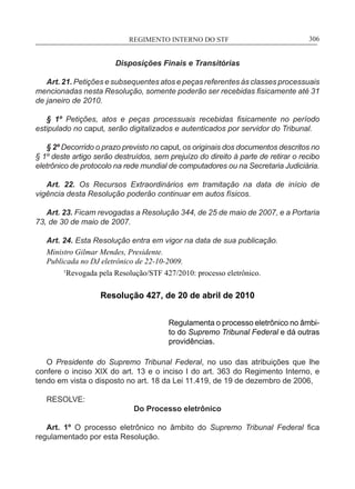 REGIMENTO INTERNO DO STF____________________________________________________________306
Disposições Finais e Transitórias
Art. 21. Petições e subsequentes atos e peças referentes às classes processuais
mencionadas nesta Resolução, somente poderão ser recebidas fisicamente até 31
de janeiro de 2010.
§ 1º Petições, atos e peças processuais recebidas fisicamente no período
estipulado no caput, serão digitalizados e autenticados por servidor do Tribunal.
§ 2º Decorrido o prazo previsto no caput, os originais dos documentos descritos no
§ 1º deste artigo serão destruídos, sem prejuízo do direito à parte de retirar o recibo
eletrônico de protocolo na rede mundial de computadores ou na Secretaria Judiciária.
Art. 22. Os Recursos Extraordinários em tramitação na data de início de
vigência desta Resolução poderão continuar em autos físicos.
Art. 23. Ficam revogadas a Resolução 344, de 25 de maio de 2007, e a Portaria
73, de 30 de maio de 2007.
Art. 24. Esta Resolução entra em vigor na data de sua publicação.
Ministro Gilmar Mendes, Presidente.
Publicada no DJ eletrônico de 22-10-2009.
	 1
Revogada pela Resolução/STF 427/2010: processo eletrônico.
Resolução 427, de 20 de abril de 2010
Regulamenta o processo eletrônico no âmbi-
to do Supremo Tribunal Federal e dá outras
providências.
O Presidente do Supremo Tribunal Federal, no uso das atribuições que lhe
confere o inciso XIX do art. 13 e o inciso I do art. 363 do Regimento Interno, e
tendo em vista o disposto no art. 18 da Lei 11.419, de 19 de dezembro de 2006,
RESOLVE:
Do Processo eletrônico
Art. 1º O processo eletrônico no âmbito do Supremo Tribunal Federal fica
regulamentado por esta Resolução.
 