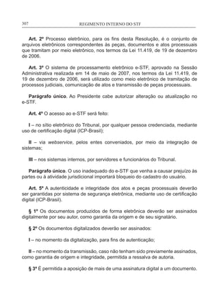 REGIMENTO INTERNO DO STF____________________________________________________________307
Art. 2º Processo eletrônico, para os fins desta Resolução, é o conjunto de
arquivos eletrônicos correspondentes às peças, documentos e atos processuais
que tramitam por meio eletrônico, nos termos da Lei 11.419, de 19 de dezembro
de 2006.
Art. 3º O sistema de processamento eletrônico e-STF, aprovado na Sessão
Administrativa realizada em 14 de maio de 2007, nos termos da Lei 11.419, de
19 de dezembro de 2006, será utilizado como meio eletrônico de tramitação de
processos judiciais, comunicação de atos e transmissão de peças processuais.
Parágrafo único. Ao Presidente cabe autorizar alteração ou atualização no
e-STF.
Art. 4º O acesso ao e-STF será feito:
I – no sítio eletrônico do Tribunal, por qualquer pessoa credenciada, mediante
uso de certificação digital (ICP-Brasil);
II – via webservice, pelos entes conveniados, por meio da integração de
sistemas;
III – nos sistemas internos, por servidores e funcionários do Tribunal.
Parágrafo único. O uso inadequado do e-STF que venha a causar prejuízo às
partes ou à atividade jurisdicional importará bloqueio do cadastro do usuário.
Art. 5º A autenticidade e integridade dos atos e peças processuais deverão
ser garantidas por sistema de segurança eletrônica, mediante uso de certificação
digital (ICP-Brasil).
§ 1º Os documentos produzidos de forma eletrônica deverão ser assinados
digitalmente por seu autor, como garantia da origem e de seu signatário.
§ 2º Os documentos digitalizados deverão ser assinados:
I – no momento da digitalização, para fins de autenticação;
II – no momento da transmissão, caso não tenham sido previamente assinados,
como garantia de origem e integridade, permitida a ressalva de autoria.
§ 3º É permitida a aposição de mais de uma assinatura digital a um documento.
 