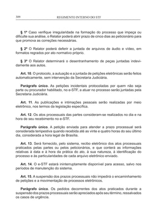 REGIMENTO INTERNO DO STF____________________________________________________________309
§ 1º Caso verifique irregularidade na formação do processo que impeça ou
dificulte sua análise, o Relator poderá abrir prazo de cinco dias ao peticionário para
que promova as correções necessárias.
§ 2º O Relator poderá deferir a juntada de arquivos de áudio e vídeo, em
formatos regrados por ato normativo próprio.
§ 3º O Relator determinará o desentranhamento de peças juntadas indevi-
damente aos autos.
Art. 10. O protocolo, a autuação e a juntada de petições eletrônicas serão feitos
automaticamente, sem intervenção da Secretaria Judiciária.
Parágrafo único. As petições incidentais protocoladas por quem não seja
parte ou procurador habilitado, no e-STF, a atuar no processo serão juntadas pela
Secretaria Judiciária.
Art. 11. As publicações e intimações pessoais serão realizadas por meio
eletrônico, nos termos da legislação específica.
Art. 12. Os atos processuais das partes consideram-se realizados no dia e na
hora de seu recebimento no e-STF.
Parágrafo único. A petição enviada para atender a prazo processual será
considerada tempestiva quando recebida até as vinte e quatro horas do seu último
dia, considerada a hora legal de Brasília.
Art. 13. Será fornecido, pelo sistema, recibo eletrônico dos atos processuais
praticados pelas partes ou pelos peticionários, e que conterá as informações
relativas à data e à hora da prática do ato, à sua natureza, à identificação do
processo e às particularidades de cada arquivo eletrônico enviado.
Art. 14. O e-STF estará ininterruptamente disponível para acesso, salvo nos
períodos de manutenção do sistema.
Art. 15. A suspensão dos prazos processuais não impedirá o encaminhamento
de petições e a movimentação de processos eletrônicos.
Parágrafo único. Os pedidos decorrentes dos atos praticados durante a
suspensão dos prazos processuais serão apreciados após seu término, ressalvados
os casos de urgência.
 
