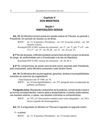 REGIMENTO INTERNO DO STF____________________________________________________________31
Capítulo V
DOS MINISTROS
Seção I
DISPOSIÇÕES GERAIS
Art. 15. Os Ministros tomam posse em sessão solene do Tribunal, ou perante o
Presidente, em período de recesso ou de férias.
RISTF:	 art. 13, X (perante o Presidente) – art. 141, II (sessão solene) – art. 144
(assento à mesa).
Resolução/STF 6/1982: normas do cerimonial – art. 3º – art. 5º, arts. 7º e 8º – arts.
13 a 17 – art. 19 – art. 20, III – art. 23 – art. 25 a art. 27.
§ 1º No ato da posse, o Ministro prestará compromisso de bem cumprir os deveres
do cargo, de conformidade com a Constituição e as leis da República.
Resolução/STF 6/1982: normas do cerimonial – art. 20, III, b.
§ 2º Do compromisso de posse será lavrado termo assinado pelo Presidente,
pelo empossado, pelos Ministros presentes e pelo Diretor-Geral.
Art. 16. Os Ministros têm as prerrogativas, garantias, direitos e incompatibilidades
inerentes ao exercício da magistratura2
.
2
Atual dispositivo da CF/1988: art. 95.
RISTF:	 art. 18 (incompatibilidades) – art. 357, parágrafo único (composição do
gabinete: proibições).
Parágrafo único. Receberão o tratamento de Excelência, conservando o título e
as honras correspondentes, mesmo após a aposentadoria, e usarão vestes talares,
nas sessões solenes, e capas, nas sessões ordinárias ou extraordinárias.
RISTF:	 art. 355, § 6º (funcionários também usam vestes adequadas) – art. 365 e
incisos (quando são homenageados).
Art. 17. A antiguidade do Ministro no Tribunal é regulada na seguinte ordem:
I – a posse;
RISTF:	 art. 13, X (perante o Presidente) – art. 15 (sessão solene).
 