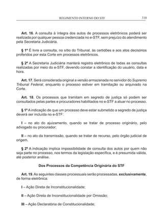 REGIMENTO INTERNO DO STF____________________________________________________________310
Art. 16. A consulta à íntegra dos autos de processos eletrônicos poderá ser
realizada por qualquer pessoa credenciada no e-STF, sem prejuízo do atendimento
pela Secretaria Judiciária.
§ 1º É livre a consulta, no sítio do Tribunal, às certidões e aos atos decisórios
proferidos por esta Corte em processos eletrônicos.
§ 2º A Secretaria Judiciária manterá registro eletrônico de todas as consultas
realizadas por meio do e-STF, devendo constar a identificação do usuário, data e
hora.
Art. 17. Será considerada original a versão armazenada no servidor do Supremo
Tribunal Federal, enquanto o processo estiver em tramitação ou arquivado na
Corte.
Art. 18. Os processos que tramitam em segredo de justiça só podem ser
consultados pelas partes e procuradores habilitados no e-STF a atuar no processo.
§ 1º A indicação de que um processo deve estar submetido a segredo de justiça
deverá ser incluída no e-STF:
I – no ato do ajuizamento, quando se tratar de processo originário, pelo
advogado ou procurador;
II – no ato da transmissão, quando se tratar de recurso, pelo órgão judicial de
origem.
§ 2º A indicação implica impossibilidade de consulta dos autos por quem não
seja parte no processo, nos termos da legislação específica, e é presumida válida,
até posterior análise.
Dos Processos da Competência Originária do STF
Art. 19.As seguintes classes processuais serão processadas, exclusivamente,
de forma eletrônica:
I – Ação Direta de Inconstitucionalidade;
II – Ação Direta de Inconstitucionalidade por Omissão;
III – Ação Declaratória de Constitucionalidade;
 