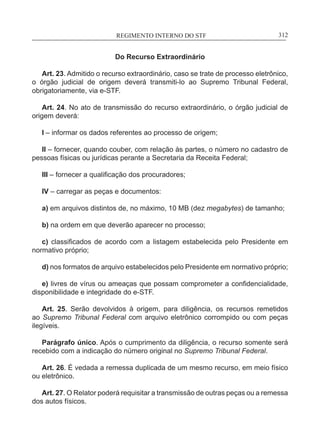 REGIMENTO INTERNO DO STF____________________________________________________________312
Do Recurso Extraordinário
Art. 23. Admitido o recurso extraordinário, caso se trate de processo eletrônico,
o órgão judicial de origem deverá transmiti-lo ao Supremo Tribunal Federal,
obrigatoriamente, via e-STF. 	
Art. 24. No ato de transmissão do recurso extraordinário, o órgão judicial de
origem deverá:
I – informar os dados referentes ao processo de origem;
II – fornecer, quando couber, com relação às partes, o número no cadastro de
pessoas físicas ou jurídicas perante a Secretaria da Receita Federal;
III – fornecer a qualificação dos procuradores;
IV – carregar as peças e documentos:
a) em arquivos distintos de, no máximo, 10 MB (dez megabytes) de tamanho;
b) na ordem em que deverão aparecer no processo;
c) classificados de acordo com a listagem estabelecida pelo Presidente em
normativo próprio;
d) nos formatos de arquivo estabelecidos pelo Presidente em normativo próprio;
e) livres de vírus ou ameaças que possam comprometer a confidencialidade,
disponibilidade e integridade do e-STF.
Art. 25. Serão devolvidos à origem, para diligência, os recursos remetidos
ao Supremo Tribunal Federal com arquivo eletrônico corrompido ou com peças
ilegíveis.
Parágrafo único. Após o cumprimento da diligência, o recurso somente será
recebido com a indicação do número original no Supremo Tribunal Federal.
Art. 26. É vedada a remessa duplicada de um mesmo recurso, em meio físico
ou eletrônico.
Art. 27. O Relator poderá requisitar a transmissão de outras peças ou a remessa
dos autos físicos.
 