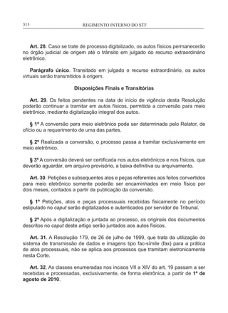 REGIMENTO INTERNO DO STF____________________________________________________________313
Art. 28. Caso se trate de processo digitalizado, os autos físicos permanecerão
no órgão judicial de origem até o trânsito em julgado do recurso extraordinário
eletrônico.
Parágrafo único. Transitado em julgado o recurso extraordinário, os autos
virtuais serão transmitidos à origem.
Disposições Finais e Transitórias
Art. 29. Os feitos pendentes na data de início de vigência desta Resolução
poderão continuar a tramitar em autos físicos, permitida a conversão para meio
eletrônico, mediante digitalização integral dos autos.
§ 1º A conversão para meio eletrônico pode ser determinada pelo Relator, de
ofício ou a requerimento de uma das partes.
§ 2º Realizada a conversão, o processo passa a tramitar exclusivamente em
meio eletrônico.
§ 3º A conversão deverá ser certificada nos autos eletrônicos e nos físicos, que
deverão aguardar, em arquivo provisório, a baixa definitiva ou arquivamento.
Art. 30. Petições e subsequentes atos e peças referentes aos feitos convertidos
para meio eletrônico somente poderão ser encaminhados em meio físico por
dois meses, contados a partir da publicação da conversão.
§ 1º Petições, atos e peças processuais recebidas fisicamente no período
estipulado no caput serão digitalizados e autenticados por servidor do Tribunal.
§ 2º Após a digitalização e juntada ao processo, os originais dos documentos
descritos no caput deste artigo serão juntados aos autos físicos.
Art. 31. A Resolução 179, de 26 de julho de 1999, que trata da utilização do
sistema de transmissão de dados e imagens tipo fac-símile (fax) para a prática
de atos processuais, não se aplica aos processos que tramitam eletronicamente
nesta Corte.
Art. 32. As classes enumeradas nos incisos VII a XIV do art. 19 passam a ser
recebidas e processadas, exclusivamente, de forma eletrônica, a partir de 1º de
agosto de 2010.
 