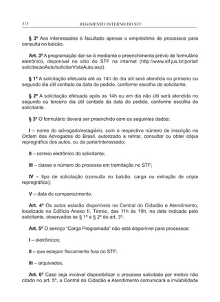 REGIMENTO INTERNO DO STF____________________________________________________________315
§ 3º Aos interessados é facultado apenas o empréstimo de processos para
consulta no balcão.
Art. 3º A programação dar-se-á mediante o preenchimento prévio de formulário
eletrônico, disponível no sítio do STF na internet (http://www.stf.jus.br/portal/
solicitacaoAuto/solicitarVistaAuto.asp).
§ 1º A solicitação efetuada até as 14h de dia útil será atendida no primeiro ou
segundo dia útil contado da data do pedido, conforme escolha do solicitante.
§ 2º A solicitação efetuada após as 14h ou em dia não útil será atendida no
segundo ou terceiro dia útil contado da data do pedido, conforme escolha do
solicitante.
§ 3º O formulário deverá ser preenchido com os seguintes dados:
I – nome do advogado/estagiário, com o respectivo número de inscrição na
Ordem dos Advogados do Brasil, autorizado a retirar, consultar ou obter cópia
reprográfica dos autos, ou da parte/interessado;
II – correio eletrônico do solicitante;
III – classe e número do processo em tramitação no STF;
IV – tipo de solicitação (consulta no balcão, carga ou extração de cópia
reprográfica);
V – data do comparecimento.
Art. 4º Os autos estarão disponíveis na Central do Cidadão e Atendimento,
localizada no Edifício Anexo II, Térreo, das 11h às 19h, na data indicada pelo
solicitante, observados os § 1º e § 2º do art. 3º.
Art. 5º O serviço “Carga Programada” não está disponível para processos:
I – eletrônicos;
II – que estejam fisicamente fora do STF;
III – arquivados.
Art. 6º Caso seja inviável disponibilizar o processo solicitado por motivo não
citado no art. 5º, a Central do Cidadão e Atendimento comunicará a inviabilidade
 