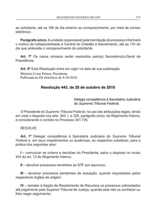 REGIMENTO INTERNO DO STF____________________________________________________________316
ao solicitante, até as 18h do dia anterior ao comparecimento, por meio de correio
eletrônico.
Parágrafo único.Aunidade responsável pela tramitação do processo informará
o motivo da indisponibilidade à Central do Cidadão e Atendimento, até as 17h do
dia que antecede o comparecimento do solicitante.
Art. 7º Os casos omissos serão resolvidos pelo(a) Secretário(a)-Geral da
Presidência.
Art. 8º Esta Resolução entra em vigor na data de sua publicação.
Ministro Cezar Peluso, Presidente.
Publicada no DJ eletrônico de 4-10-2010.
Resolução 443, de 28 de outubro de 2010
Delega competência à Secretária Judiciária
do Supremo Tribunal Federal.
O Presidente do Supremo Tribunal Federal, no uso das atribuições legais, tendo
em vista o disposto nos arts. 363, I, e 328, parágrafo único, do Regimento Interno,
e considerando o contido no Processo 341.726,
RESOLVE:
Art. 1º Delegar competência à Secretária Judiciária do Supremo Tribunal
Federal e, em seus impedimentos ou ausências, ao respectivo substituto, para a
prática dos seguintes atos:
I – comunicar as ordens e decisões do Presidente, salvo o disposto no inciso
XVI do art. 13 do Regimento Interno;
II – devolver processos remetidos ao STF por equívoco;
III – devolver processos pendentes de autuação, quando requisitados pelos
respectivos órgãos de origem;
IV – remeter à Seção de Recebimento de Recursos os processos sobrestados
até julgamento pelo Superior Tribunal de Justiça, quando este não os conhecer ou
lhes negar seguimento;
 
