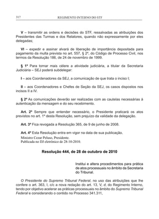 REGIMENTO INTERNO DO STF____________________________________________________________317
V – transmitir as ordens e decisões do STF, ressalvadas as atribuições dos
Presidentes das Turmas e dos Relatores, quando não expressamente por eles
delegadas;
VI – expedir e assinar alvará de liberação de importância depositada para
pagamento da multa prevista no art. 557, § 2º, do Código de Processo Civil, nos
termos da Resolução 186, de 24 de novembro de 1999.
§ 1º Para tornar mais célere a atividade judiciária, a titular da Secretaria
Judiciária – SEJ poderá subdelegar:
I – aos Coordenadores da SEJ, a comunicação de que trata o inciso I;
II – aos Coordenadores e Chefes de Seção da SEJ, os casos dispostos nos
incisos II a IV.
§ 2º As comunicações deverão ser realizadas com as cautelas necessárias à
autenticação da mensagem e do seu recebimento.
Art. 2º Sempre que entender necessário, o Presidente praticará os atos
previstos no art. 1º desta Resolução, sem prejuízo da validade da delegação.
Art. 3º Fica revogada a Resolução 365, de 9 de junho de 2008.
Art. 4º Esta Resolução entra em vigor na data de sua publicação.
Ministro Cezar Peluso, Presidente.
Publicada no DJ eletrônico de 28-10-2010.
Resolução 444, de 28 de outubro de 2010
Institui e altera procedimentos para prática
de atos processuais no âmbito da Secretaria
do Tribunal.
O Presidente do Supremo Tribunal Federal, no uso das atribuições que lhe
confere o art. 363, I, c/c a nova redação do art. 13, V, d, do Regimento Interno,
tendo por objetivo acelerar as práticas processuais no âmbito do Supremo Tribunal
Federal e considerando o contido no Processo 341.311,
 