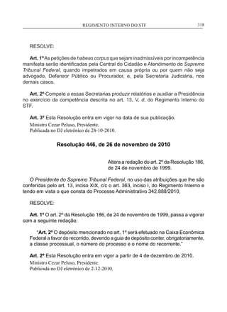 REGIMENTO INTERNO DO STF____________________________________________________________318
RESOLVE:
Art. 1ºAs petições de habeas corpus que sejam inadmissíveis por incompetência
manifesta serão identificadas pela Central do Cidadão e Atendimento do Supremo
Tribunal Federal, quando impetrados em causa própria ou por quem não seja
advogado, Defensor Público ou Procurador, e, pela Secretaria Judiciária, nos
demais casos.
Art. 2º Compete a essas Secretarias produzir relatórios e auxiliar a Presidência
no exercício da competência descrita no art. 13, V, d, do Regimento Interno do
STF.
Art. 3º Esta Resolução entra em vigor na data de sua publicação.
Ministro Cezar Peluso, Presidente.
Publicada no DJ eletrônico de 28-10-2010.
Resolução 446, de 26 de novembro de 2010
Altera a redação do art. 2º da Resolução 186,
de 24 de novembro de 1999.
O Presidente do Supremo Tribunal Federal, no uso das atribuições que lhe são
conferidas pelo art. 13, inciso XIX, c/c o art. 363, inciso I, do Regimento Interno e
tendo em vista o que consta do Processo Administrativo 342.888/2010,
RESOLVE:
Art. 1º O art. 2º da Resolução 186, de 24 de novembro de 1999, passa a vigorar
com a seguinte redação:
“Art. 2º O depósito mencionado no art. 1º será efetuado na Caixa Econômica
Federal a favor do recorrido, devendo a guia de depósito conter, obrigatoriamente,
a classe processual, o número do processo e o nome do recorrente.”
Art. 2º Esta Resolução entra em vigor a partir de 4 de dezembro de 2010.
Ministro Cezar Peluso, Presidente.
Publicada no DJ eletrônico de 2-12-2010.
 