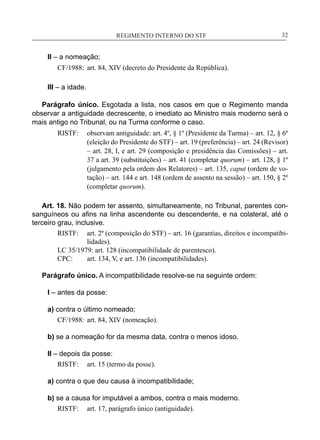 REGIMENTO INTERNO DO STF____________________________________________________________32
II – a nomeação;
CF/1988:	 art. 84, XIV (decreto do Presidente da República).
III – a idade.
Parágrafo único. Esgotada a lista, nos casos em que o Regimento manda
observar a antiguidade decrescente, o imediato ao Ministro mais moderno será o
mais antigo no Tribunal, ou na Turma conforme o caso.
RISTF:	 observam antiguidade: art. 4º, § 1º (Presidente da Turma) – art. 12, § 6º
(eleição do Presidente do STF) – art. 19 (preferência) – art. 24 (Revisor)
– art. 28, I, e art. 29 (composição e presidência das Comissões) – art.
37 a art. 39 (substituições) – art. 41 (completar quorum) – art. 128, § 1º
(julgamento pela ordem dos Relatores) – art. 135, caput (ordem de vo-
tação) – art. 144 e art. 148 (ordem de assento na sessão) – art. 150, § 2º
(completar quorum).
Art. 18. Não podem ter assento, simultaneamente, no Tribunal, parentes con-
sanguíneos ou afins na linha ascendente ou descendente, e na colateral, até o
terceiro grau, inclusive.
RISTF:	 art. 2º (composição do STF) – art. 16 (garantias, direitos e incompatibi-
lidades).
LC 35/1979: art. 128 (incompatibilidade de parentesco).
CPC:	 art. 134, V, e art. 136 (incompatibilidades).
Parágrafo único. A incompatibilidade resolve-se na seguinte ordem:
I – antes da posse:
a) contra o último nomeado;
CF/1988:	 art. 84, XIV (nomeação).
b) se a nomeação for da mesma data, contra o menos idoso.
II – depois da posse:
RISTF:	 art. 15 (termo da posse).
a) contra o que deu causa à incompatibilidade;
b) se a causa for imputável a ambos, contra o mais moderno.
RISTF:	 art. 17, parágrafo único (antiguidade).
 
