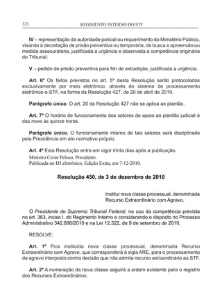 REGIMENTO INTERNO DO STF____________________________________________________________321
IV – representação da autoridade policial ou requerimento do Ministério Público,
visando à decretação de prisão preventiva ou temporária, de busca e apreensão ou
medida assecuratória, justificada a urgência e observada a competência originária
do Tribunal;
V – pedido de prisão preventiva para fim de extradição, justificada a urgência.
Art. 6º Os feitos previstos no art. 5º desta Resolução serão protocolados
exclusivamente por meio eletrônico, através do sistema de processamento
eletrônico e-STF, na forma da Resolução 427, de 20 de abril de 2010.
Parágrafo único. O art. 20 da Resolução 427 não se aplica ao plantão.
Art. 7º O horário de funcionamento dos setores de apoio ao plantão judicial é
das nove às quinze horas.
Parágrafo único. O funcionamento interno de tais setores será disciplinado
pela Presidência em ato normativo próprio.
Art. 4º Esta Resolução entra em vigor trinta dias após a publicação.
Ministro Cezar Peluso, Presidente.
Publicada no DJ eletrônico, Edição Extra, em 7-12-2010.
Resolução 450, de 3 de dezembro de 2010
Institui nova classe processual, denominada
Recurso Extraordinário com Agravo.
O Presidente do Supremo Tribunal Federal, no uso da competência prevista
no art. 363, inciso I, do Regimento Interno e considerando o disposto no Processo
Administrativo 342.898/2010 e na Lei 12.322, de 9 de setembro de 2010,
RESOLVE:
Art. 1º Fica instituída nova classe processual, denominada Recurso
Extraordinário com Agravo, que corresponderá à sigla ARE, para o processamento
de agravo interposto contra decisão que não admite recurso extraordinário ao STF.
Art. 2º A numeração da nova classe seguirá a ordem existente para o registro
dos Recursos Extraordinários.
 