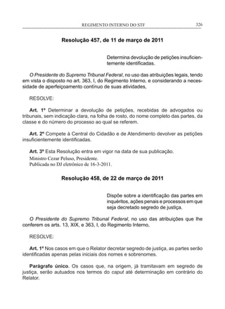 REGIMENTO INTERNO DO STF____________________________________________________________326
Resolução 457, de 11 de março de 2011
Determina devolução de petições insuficien-
temente identificadas.
O Presidente do Supremo Tribunal Federal, no uso das atribuições legais, tendo
em vista o disposto no art. 363, I, do Regimento Interno, e considerando a neces-
sidade de aperfeiçoamento contínuo de suas atividades,
RESOLVE:
Art. 1º Determinar a devolução de petições, recebidas de advogados ou
tribunais, sem indicação clara, na folha de rosto, do nome completo das partes, da
classe e do número do processo ao qual se referem.
Art. 2º Compete à Central do Cidadão e de Atendimento devolver as petições
insuficientemente identificadas.
Art. 3º Esta Resolução entra em vigor na data de sua publicação.
Ministro Cezar Peluso, Presidente.
Publicada no DJ eletrônico de 16-3-2011.
Resolução 458, de 22 de março de 2011
Dispõe sobre a identificação das partes em
inquéritos, ações penais e processos em que
seja decretado segredo de justiça.
O Presidente do Supremo Tribunal Federal, no uso das atribuições que lhe
conferem os arts. 13, XIX, e 363, I, do Regimento Interno,
RESOLVE:
Art. 1º Nos casos em que o Relator decretar segredo de justiça, as partes serão
identificadas apenas pelas iniciais dos nomes e sobrenomes.
Parágrafo único. Os casos que, na origem, já tramitavam em segredo de
justiça, serão autuados nos termos do caput até determinação em contrário do
Relator.
 