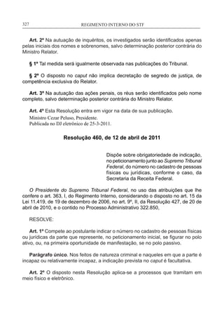 REGIMENTO INTERNO DO STF____________________________________________________________327
Art. 2º Na autuação de inquéritos, os investigados serão identificados apenas
pelas iniciais dos nomes e sobrenomes, salvo determinação posterior contrária do
Ministro Relator.
§ 1º Tal medida será igualmente observada nas publicações do Tribunal.
§ 2º O disposto no caput não implica decretação de segredo de justiça, de
competência exclusiva do Relator.
Art. 3º Na autuação das ações penais, os réus serão identificados pelo nome
completo, salvo determinação posterior contrária do Ministro Relator.
Art. 4º Esta Resolução entra em vigor na data de sua publicação.
Ministro Cezar Peluso, Presidente.
Publicada no DJ eletrônico de 25-3-2011.
Resolução 460, de 12 de abril de 2011
Dispõe sobre obrigatoriedade de indicação,
no peticionamento junto ao Supremo Tribunal
Federal, do número no cadastro de pessoas
físicas ou jurídicas, conforme o caso, da
Secretaria da Receita Federal.
O Presidente do Supremo Tribunal Federal, no uso das atribuições que lhe
confere o art. 363, I, do Regimento Interno, considerando o disposto no art. 15 da
Lei 11.419, de 19 de dezembro de 2006, no art. 9º, II, da Resolução 427, de 20 de
abril de 2010, e o contido no Processo Administrativo 322.850,
RESOLVE:
Art. 1º Compete ao postulante indicar o número no cadastro de pessoas físicas
ou jurídicas da parte que represente, no peticionamento inicial, se figurar no polo
ativo, ou, na primeira oportunidade de manifestação, se no polo passivo.
Parágrafo único. Nos feitos de natureza criminal e naqueles em que a parte é
incapaz ou relativamente incapaz, a indicação prevista no caput é facultativa.
Art. 2º O disposto nesta Resolução aplica-se a processos que tramitam em
meio físico e eletrônico.
 
