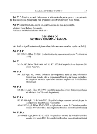 REGIMENTO INTERNO DO STF____________________________________________________________328
Art. 3º O Relator poderá determinar a intimação da parte para o cumprimento
do disposto nesta Resolução nos processos que tramitem em meio físico.
Art. 4º Esta Resolução entra em vigor na data de sua publicação.
Ministro Cezar Peluso, Presidente.
Publicada no DJ eletrônico de 14-4-2011.
DECISÕES DO
SUPREMO TRIBUNAL FEDERAL
(Ao final, o significado das siglas e abreviaturas mencionadas neste capítulo)
Art. 4º, § 2º
RE 255.453, DJ de 2-9-2001 (redistribuição de processos antigos do Presidente do
STF).
Art. 5º
MS 24.180, DJ de 28-3-2003; AO 32, RTJ 133/3 (Competência do Supremo Tri-
bunal Federal).
Art. 5º, I
Pet 1.199-AgR, RTJ 169/885 (definição da competência penal do STF; conceito de
Ministro de Estado: não se consideram Ministros de Estado os titulares
de cargos de natureza especial da estrutura orgânica da Presidência da
República).
Art. 5º, II
MS 22.313-AgR , DJ de 25-8-1995 (não há lei que defina crimes de responsabilidade
de Ministro dos Tribunais Superiores).
Art. 6º, I, a
HC 82.396-AgR, DJ de 20-6-2003 (ilegalidade do processo de extradição por in-
competência da autoridade requerente).
AI 469.699-AgR, DJ de 17-10-2003 (exigência de reserva de Plenário quando a
coação provier do TSE: declaração incidental de inconstitucionalidade).
Art. 6º, III, a
AI 469.699-AgR, DJ de 17-10-2003 (exigência de reserva de Plenário quando a
coação provier do TSE: declaração incidental de inconstitucionalidade).
 