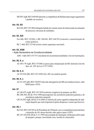 REGIMENTO INTERNO DO STF____________________________________________________________332
MI 595-AgR, RTJ 169/445 (persiste a competência do Relator para negar seguimento
a pedido ou recurso).
Art. 55, XX
Rcl 383, RTJ 147/404 (obrigatoriedade de constar nome do interessado na autuação
do processo sob pena de nulidade).
Art. 55, XXI
Ext 446, RTJ 122/865, e RE 160.841, RTJ 164/323 (conceito e caracterização do
crime político).
RC 1.468, RTJ 127/66 (crime contra segurança nacional).
Art. 55, XXIII
– Ação Declaratória de Constitucionalidade
ADC 1-QO, RTJ 157/371 (incidente de inconstitucionalidade e rito de tramitação).
Art. 56, II, a
AI 149.179-AgR, RTJ 157/686 (o prazo para interposição do RE eleitoral é de três
dias: art. 281 da Lei 4.737/1965).
Art. 56, II, b
AI 197.032-QO, RTJ 167/1030 (AI e RE em matéria penal).
Art. 56, II, c
AI 131.291-QO, RTJ 128/953 (decisão denegatória de MS em instância única: cabe
RMS para o STJ).
Art. 57
AI 148.475-AgR, RTJ 147/1010 (subsiste exigência do preparo em RE).
RE 204.305, DJ de 19-6-1998 (pressupostos de assistência judiciária gratuita e de
assistência judiciária integral).
CR 10.292-AgR, DJ de 27-6-2003 (o trânsito da carta rogatória independe da indi-
cação daquele que será responsável pelas despesas e custas que houver).
Art. 59, I
Rcl 365, RTJ 142/385 (é do Presidente do Tribunal a quo a competência para declarar
a deserção do AI; dessa decisão cabe agravo para o STF).
RE 167.436-ED, DJ de 3-11-1995 (necessidade de intimação válida para efetivação
do preparo, porque, inexistindo essa, incabível a deserção).
 