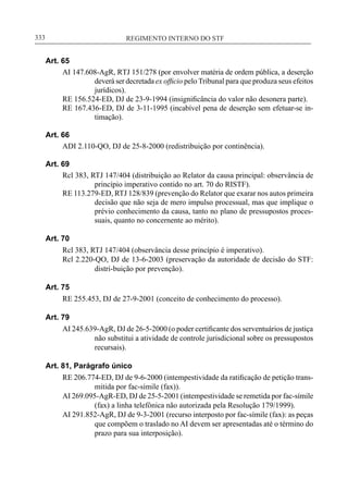 REGIMENTO INTERNO DO STF____________________________________________________________333
Art. 65
AI 147.608-AgR, RTJ 151/278 (por envolver matéria de ordem pública, a deserção
deverá ser decretada ex officio pelo Tribunal para que produza seus efeitos
jurídicos).
RE 156.524-ED, DJ de 23-9-1994 (insignificância do valor não desonera parte).
RE 167.436-ED, DJ de 3-11-1995 (incabível pena de deserção sem efetuar-se in-
timação).
Art. 66
ADI 2.110-QO, DJ de 25-8-2000 (redistribuição por continência).
Art. 69
Rcl 383, RTJ 147/404 (distribuição ao Relator da causa principal: observância de
princípio imperativo contido no art. 70 do RISTF).
RE 113.279-ED, RTJ 128/839 (prevenção do Relator que exarar nos autos primeira
decisão que não seja de mero impulso processual, mas que implique o
prévio conhecimento da causa, tanto no plano de pressupostos proces-
suais, quanto no concernente ao mérito).
Art. 70
Rcl 383, RTJ 147/404 (observância desse princípio é imperativo).
Rcl 2.220-QO, DJ de 13-6-2003 (preservação da autoridade de decisão do STF:
distri-buição por prevenção).
Art. 75
RE 255.453, DJ de 27-9-2001 (conceito de conhecimento do processo).
Art. 79
AI 245.639-AgR, DJ de 26-5-2000 (o poder certificante dos serventuários de justiça
não substitui a atividade de controle jurisdicional sobre os pressupostos
recursais).
Art. 81, Parágrafo único
RE 206.774-ED, DJ de 9-6-2000 (intempestividade da ratificação de petição trans-
mitida por fac-símile (fax)).
AI 269.095-AgR-ED, DJ de 25-5-2001 (intempestividade se remetida por fac-símile
(fax) a linha telefônica não autorizada pela Resolução 179/1999).
AI 291.852-AgR, DJ de 9-3-2001 (recurso interposto por fac-símile (fax): as peças
que compõem o traslado no AI devem ser apresentadas até o término do
prazo para sua interposição).
 