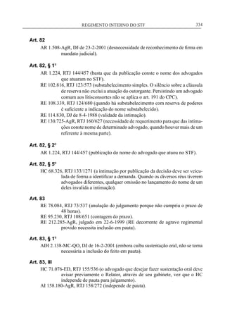 REGIMENTO INTERNO DO STF____________________________________________________________334
Art. 82
AR 1.508-AgR, DJ de 23-2-2001 (desnecessidade de reconhecimento de firma em
mandato judicial).
Art. 82, § 1º
AR 1.224, RTJ 144/457 (basta que da publicação conste o nome dos advogados
que atuaram no STF).
RE 102.816, RTJ 123/573 (substabelecimento simples. O silêncio sobre a cláusula
de reserva não exclui a atuação do outorgante. Persistindo um advogado
comum aos litisconsortes não se aplica o art. 191 do CPC).
RE 108.339, RTJ 124/680 (quando há substabelecimento com reserva de poderes
é suficiente a indicação do nome substabelecido).
RE 114.830, DJ de 8-4-1988 (validade da intimação).
RE 130.725-AgR, RTJ 160/627 (necessidade de requerimento para que das intima-
ções conste nome de determinado advogado, quando houver mais de um
referente à mesma parte).
Art. 82, § 2º
AR 1.224, RTJ 144/457 (publicação do nome do advogado que atuou no STF).
Art. 82, § 5º
HC 68.326, RTJ 133/1271 (a intimação por publicação da decisão deve ser veicu-
lada de forma a identificar a demanda. Quando os diversos réus tiverem
advogados diferentes, qualquer omissão no lançamento do nome de um
deles invalida a intimação).
Art. 83
RE 78.084, RTJ 73/537 (anulação do julgamento porque não cumpriu o prazo de
48 horas).
RE 95.230, RTJ 108/651 (contagem do prazo).
RE 212.285-AgR, julgado em 22-6-1999 (RE decorrente de agravo regimental
provido necessita inclusão em pauta).
Art. 83, § 1º
ADI 2.138-MC-QO, DJ de 16-2-2001 (embora caiba sustentação oral, não se torna
necessária a inclusão do feito em pauta).
Art. 83, III
HC 71.076-ED, RTJ 155/536 (o advogado que desejar fazer sustentação oral deve
avisar previamente o Relator, através de seu gabinete, vez que o HC
independe de pauta para julgamento).
AI 158.180-AgR, RTJ 158/272 (independe de pauta).
 