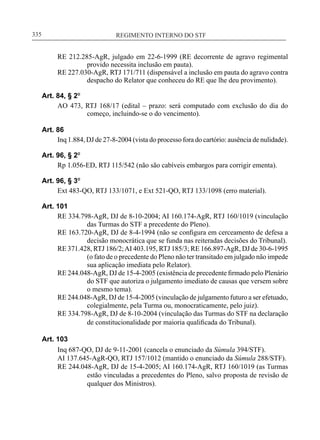 REGIMENTO INTERNO DO STF____________________________________________________________335
RE 212.285-AgR, julgado em 22-6-1999 (RE decorrente de agravo regimental
provido necessita inclusão em pauta).
RE 227.030-AgR, RTJ 171/711 (dispensável a inclusão em pauta do agravo contra
despacho do Relator que conheceu do RE que lhe deu provimento).
Art. 84, § 2º
AO 473, RTJ 168/17 (edital – prazo: será computado com exclusão do dia do
começo, incluindo-se o do vencimento).
Art. 86
Inq 1.884, DJ de 27-8-2004 (vista do processo fora do cartório: ausência de nulidade).
Art. 96, § 2º
Rp 1.056-ED, RTJ 115/542 (não são cabíveis embargos para corrigir ementa).
Art. 96, § 3º
Ext 483-QO, RTJ 133/1071, e Ext 521-QO, RTJ 133/1098 (erro material).
Art. 101
RE 334.798-AgR, DJ de 8-10-2004; AI 160.174-AgR, RTJ 160/1019 (vinculação
das Turmas do STF a precedente do Pleno).
RE 163.720-AgR, DJ de 8-4-1994 (não se configura em cerceamento de defesa a
decisão monocrática que se funda nas reiteradas decisões do Tribunal).
RE 371.428, RTJ 186/2;AI 403.195, RTJ 185/3; RE 166.897-AgR, DJ de 30-6-1995
(o fato de o precedente do Pleno não ter transitado em julgado não impede
sua aplicação imediata pelo Relator).
RE 244.048-AgR, DJ de 15-4-2005 (existência de precedente firmado pelo Plenário
do STF que autoriza o julgamento imediato de causas que versem sobre
o mesmo tema).
RE 244.048-AgR, DJ de 15-4-2005 (vinculação de julgamento futuro a ser efetuado,
colegialmente, pela Turma ou, monocraticamente, pelo juiz).
RE 334.798-AgR, DJ de 8-10-2004 (vinculação das Turmas do STF na declaração
de constitucionalidade por maioria qualificada do Tribunal).
Art. 103
Inq 687-QO, DJ de 9-11-2001 (cancela o enunciado da Súmula 394/STF).
AI 137.645-AgR-QO, RTJ 157/1012 (mantido o enunciado da Súmula 288/STF).
RE 244.048-AgR, DJ de 15-4-2005; AI 160.174-AgR, RTJ 160/1019 (as Turmas
estão vinculadas a precedentes do Pleno, salvo proposta de revisão de
qualquer dos Ministros).
 