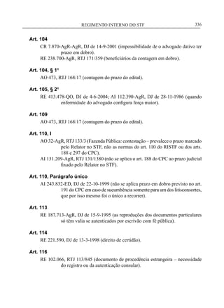 REGIMENTO INTERNO DO STF____________________________________________________________336
Art. 104
CR 7.870-AgR-AgR, DJ de 14-9-2001 (impossibilidade de o advogado dativo ter
prazo em dobro).
RE 238.700-AgR, RTJ 171/359 (beneficiários da contagem em dobro).
Art. 104, § 1º
AO 473, RTJ 168/17 (contagem do prazo do edital).
Art. 105, § 2º
RE 413.478-QO, DJ de 4-6-2004; AI 112.390-AgR, DJ de 28-11-1986 (quando
enfermidade do advogado configura força maior).
Art. 109
AO 473, RTJ 168/17 (contagem do prazo do edital).
Art. 110, I
AO 32-AgR, RTJ 133/3 (Fazenda Pública: contestação – prevalece o prazo marcado
pelo Relator no STF, não as normas do art. 110 do RISTF ou dos arts.
188 e 297 do CPC).
AI 131.209-AgR, RTJ 131/1380 (não se aplica o art. 188 do CPC ao prazo judicial
fixado pelo Relator no STF).
Art. 110, Parágrafo único
AI 243.832-ED, DJ de 22-10-1999 (não se aplica prazo em dobro previsto no art.
191 do CPC em caso de sucumbência somente para um dos litisconsortes,
que por isso mesmo foi o único a recorrer).
Art. 113
RE 187.713-AgR, DJ de 15-9-1995 (as reproduções dos documentos particulares
só têm valia se autenticados por escrivão com fé pública).
Art. 114
RE 221.590, DJ de 13-3-1998 (direito de certidão).
Art. 116
RE 102.066, RTJ 113/845 (documento de procedência estrangeira – necessidade
do registro ou da autenticação consular).
 