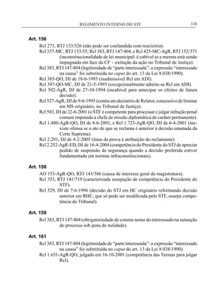 REGIMENTO INTERNO DO STF____________________________________________________________338
Art. 156
Rcl 273, RTJ 133/526 (não pode ser confundida com rescisória).
Rcl 337-MC, RTJ 133/55; Rcl 383, RTJ 147/404, e Rcl 425-MC-AgR, RTJ 152/371
(inconstitucionalidade de lei municipal: é cabível se a mesma está sendo
impugnada em face da CF – extinção da ação no Tribunal de Justiça).
Rcl 383, RTJ 147/404 (legitimidade de “parte interessada”: a expressão “interessado
na causa” foi substituída no caput do art. 13 da Lei 8.038/1990).
Rcl 385-QO, DJ de 18-6-1993 (inadmissível Rcl em ADI).
Rcl 397-QO-MC, DJ de 21-5-1993 (excepcionalmente admite-se Rcl em ADI).
Rcl 502-AgR, DJ de 27-10-1994 (incabível para antecipar os efeitos de futura
decisão).
Rcl 527-AgR, DJ de 9-6-1995 (contra ato decisório de Relator, concessivo de liminar
em MS originário, no Tribunal de Justiça).
Rcl 583, DJ de 22-6-2001 (o STF é competente para processar e julgar infração penal
comum imputada a chefe de missão diplomática de caráter permanente).
Rcl 1.480-AgR-QO, DJ de 8-6-2001, e Rcl 1.723-AgR-QO, DJ de 6-4-2001 (ine-
xiste ofensa se o ato de que se reclama é anterior à decisão emanada da
Corte Suprema).
Rcl 2.291, DJ de 4-2-2005 (ônus da prova é atribuição do reclamante).
Rcl 2.252-AgR-ED, DJ de 16-4-2004 (competência do Presidente do STJ de apreciar
pedido de suspensão de segurança quando a decisão proferida estiver
fundamentada em normas infraconstitucionais).
Art. 158
AO 153-AgR-QO, RTJ 143/386 (causa de interesse geral da magistratura).
Rcl 353, RTJ 141/719 (caracterizada usurpação de competência do Presidente do
STF).
Rcl 529, DJ de 7-6-1996 (decisão do STJ em HC originário reformando decisão
anterior em RHC, que só pode ser modificada pelo STF, usurpa compe-
tência do Tribunal).
Art. 159
Rcl 383, RTJ 147/404 (obrigatoriedade de constar nome do interessado na autuação
do processo sob pena de nulidade).
Art. 161
Rcl 383, RTJ 147/404 (legitimidade de “parte interessada”: a expressão “interessado
na causa” foi substituída no caput do art. 13 da Lei 8.038/1990).
Rcl 1.631-AgR-QO, julgado em 16-10-2001 (competência das Turmas para julgar
Rcl).
 