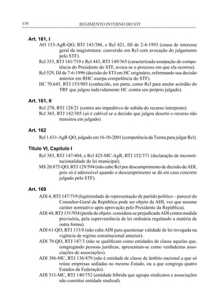 REGIMENTO INTERNO DO STF____________________________________________________________339
Art. 161, I
AO 153-AgR-QO, RTJ 143/386, e Rcl 421, DJ de 2-4-1993 (causa de interesse
geral da magistratura: conversão em Rcl com avocação do julgamento
pelo STF).
Rcl 353, RTJ 141/719 e Rcl 443, RTJ 149/365 (caracterizada usurpação de compe-
tência do Presidente do STF, avoca-se o processo em que ela ocorreu).
Rcl 529, DJ de 7-6-1996 (decisão do STJ em HC originário, reformando sua decisão
anterior em RHC usurpa competência do STF).
HC 70.645, RTJ 153/903 (conhecido, em parte, como Rcl para anular acórdão do
TRF que julgou indevidamente HC contra seu próprio julgado).
Art. 161, II
Rcl 278, RTJ 128/21 (contra ato impeditivo de subida do recurso interposto).
Rcl 365, RTJ 142/385 (só é cabível se a decisão que julgou deserto o recurso não
transitou em julgado).
Art. 162
Rcl 1.631-AgR-QO, julgado em 16-10-2001 (competência daTurma para julgar Rcl).
Título VI, Capítulo I
Rcl 383, RTJ 147/404, e Rcl 425-MC-AgR, RTJ 152/371 (declaração de inconsti-
tucionalidade de lei municipal).
MS 20.875-QO, RTJ 129/594 (não cabe Rcl por descumprimento de decisão deADI,
pois só é admissível quando o descumprimento se dá em caso concreto
julgado pelo STF).
Art. 169
ADI 4, RTJ 147/719 (legitimidade de representação de partido político – parecer do
Consultor-Geral da República pode ser objeto de ADI, vez que assume
caráter normativo após aprovação pelo Presidente da República).
ADI 44, RTJ 131/954 (perda de objeto: considera-se prejudicadaADI contra medida
provisória, pela superveniência de lei ordinária regulando a matéria de
outra forma).
ADI 61-QO, RTJ 133/8 (não cabe ADI para questionar validade de lei revogada na
vigência de regime constitucional anterior).
ADI 79-QO, RTJ 147/3 (não se qualificam como entidades de classe aquelas que,
congregando pessoas jurídicas, apresentam-se como verdadeiras asso-
ciações de associações).
ADI 386-MC, RTJ 136/479 (não é entidade de classe de âmbito nacional a que só
reúne empresas sediadas no mesmo Estado, ou a que congrega quatro
Estados da Federação).
ADI 511-MC, RTJ 140/752 (entidade híbrida que agrupa sindicatos e associações
não constitui entidade sindical).
 