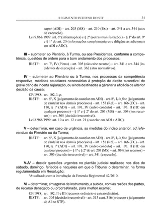 REGIMENTO INTERNO DO STF____________________________________________________________34
caput (ADI) – art. 203 (MS) – art. 210 (Ext) – art. 341 a art. 344 (atos
de execução).
Lei 9.868/1999: art. 6º (informações) e § 2º (outras manifestações) – § 1º do art. 9º
e § 1º do art. 20 (informações complementares e diligências adicionais
em ADI e ADC).
III – submeter ao Plenário, à Turma, ou aos Presidentes, conforme a compe-
tência, questões de ordem para o bom andamento dos processos;
RISTF:	 art. 7º, IV (Pleno) – art. 305 (não cabe recurso) – art. 341 e art. 344 (in-
cidentes de execução) – art. 362 (atos normativos).
IV – submeter ao Plenário ou à Turma, nos processos da competência
respectiva, medidas cautelares necessárias à proteção de direito suscetível de
grave dano de incerta reparação, ou ainda destinadas a garantir a eficácia da ulterior
decisão da causa;
CF/1988:	 art. 102, I, p.
RISTF:	 art. 5º, X (julgamento de cautelar emADI) – art. 8º, I, in fine (julgamento
de cautelar nos demais processos) – art. 158 (Rcl) – art. 166 (CC) – art.
170, § 1º (ADI) – art. 191, IV (salvo-conduto) – art. 193, II (HC em
qualquer processo) – § 1º e § 2º do art. 203 (MS) – art. 304 (nos recur-
sos) – art. 305 (decisão irrecorrível).
Lei 8.968/1999: art. 10 a art. 12 e art. 21 (cautelar em ADI e ADC).
V – determinar, em caso de urgência, as medidas do inciso anterior, ad refe-
rendum do Plenário ou da Turma;
RISTF:	 art. 5º, X (julgamento de cautelar emADI) – art. 8º, I, in fine (julgamento
de cautelar nos demais processos) – art. 158 (Rcl) – art. 166 (CC) – art.
170, § 1º (ADI) – art. 191, IV (salvo-conduto) – art. 193, II (HC em
qualquer processo) – § 1º e § 2º do art. 203 (MS) – art. 304 (nos recursos) –
art. 305 (decisão irrecorrível) – art. 341 (execução).
V-A¹ – decidir questões urgentes no plantão judicial realizado nos dias de
sábado, domingo, feriados e naqueles em que o Tribunal o determinar, na forma
regulamentada em Resolução;
	 1
Atualizado com a introdução da Emenda Regimental 42/2010.
VI – determinar, em agravo de instrumento, a subida, com as razões das partes,
de recurso denegado ou procrastinado, para melhor exame;
CF/1988:	 art. 102, II e III (recursos ordinário e extraordinário).
RISTF:	 art. 305 (decisão irrecorrível) – art. 313 a art. 316 (processo e julgamento
do AI no STF).
 