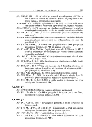 REGIMENTO INTERNO DO STF____________________________________________________________340
ADI 594-MC, RTJ 151/20 (só podem ser objeto de controle perante o STF leis e
atos normativos federais ou estaduais. Súmula de jurisprudência não
possui o grau de normatividade qualificada).
ADI 610-MC,RTJ 138/89 (faltalegitimidadeativaao Diretório Regionalou àExecuti-
va Regional de partido político com representação no Congresso Nacional).
ADI 612-QO, RTJ 154/396 (somente o ato estatal de conteúdo normativo, em plena
vigência, pode ser objeto do controle concentrado de constitucionalidade).
ADI 789, DJ de 19-12-1994 (só cabe lei complementar quando a CF formalmente
a determina).
ADI 939, RTJ 151/755 (Emenda Constitucional emanada de Constituinte derivada
pode ser declarada inconstitucional pelo STF, cuja função precípua é de
guardião da CF).
ADI 1.105-MC-ED-QO, DJ de 16-11-2001 (ilegitimidade da OAB para propor
embargos de declaração em ADI em que não seja parte).
ADI 1.354-MC, DJ de 25-5-2001 (argüição de suspeição de Ministro do STF é
incabível no âmbito do processo objetivo de controle normativo abstrato
de constitucionalidade).
ADI 1.866, RTJ 168/804 (não cabe ADI contra norma reguladora de lei por ir além
ou contra o disposto na lei).
ADI 1.892, DJ de 4-5-2001 (falta de aditamento à inicial ante a reedição do ato
norma-tivo impugnado).
ADI 2.060, DJ de 26-4-2000 (a perda superveniente da bancada parlamentar no
Congresso Nacional desqualifica a legitimidade ativa do partido político
para prosseguir no processo de ADI).
ADI 2.130-AgR, julgado em 3-10-2001 (ilegitimidade recursal do Estado).
ADI 2.190, DJ de 17-11-2000 (não se conhece de ADI quando a inicial deixa de
proceder ao exame analítico dos dispositivos do ato impugnado).
ADI 2.323-MC-ED, DJ de 24-8-2001 (a União não tem legitimidade para opor
embargos de declaração em ADI).
Art. 169, § 1º
ADI 387-MC, RTJ 135/905 (regra extensiva a todos os legitimados).
ADI 1.971, decisão de 25-6-1999 (o parágrafo 1º foi recepcionado com força,
autoridade e eficácia de lei pela CF/1988).
Art. 169, § 2º
ADI 29-EI-AgR, RTJ 139/373 (a vedação do parágrafo 2º do art. 169 estende-se
à fase recursal).
ADI 1.105-MC-ED-QO, DJ de 16-11-2001 (ilegitimidade da OAB para propor
embargos de declaração em ADI em que não seja parte).
ADI 1.434-MC, RTJ 164/506 (legitimidade de litisconsortes).
ADI 2.323-MC-ED, DJ de 24-8-2001 (a União não tem legitimidade para opor
embargos de declaração em ADI).
 