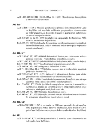 REGIMENTO INTERNO DO STF____________________________________________________________341
ADI 1.105-ED-QO, RTJ 180/468, DJ de 16-11-2001 (descabimento de assistência
e intervenção de terceiros).
Art. 170
ADI 4, RTJ 147/719 a) Ministro que oficiou no processo como Procuradoria-Geral
da República está impedido; b) Ministro que participou, como membro
do poder executivo, da discussão de questões que levaram à elaboração
da norma impugnada não está.
ADI 218-QO, DJ de 20-4-1990 (estabelece-se a prevenção do Relator nas ADIs
relativas aos mesmos dispositivos).
Rp 1.155, RTJ 108/486 (não cabe declaração de impedimento em representação de
inconstitucionalidade, salvo se o Ministro houver participado do processo
em outra qualidade).
Art. 170, § 1º
ADI 218-MC, RTJ 132/1038 (indeferimento da liminar para evitar danos maiores
com sua concessão – viabilidade de controle in concreto).
ADI 223-MC, RTJ 132/571 (admissibilidade de limitações ao poder cautelar do juiz).
Pet 391-MC, RTJ 141/377 (incabível cautelar preparatória em ADI).
ADI 596-MC, RTJ 138/1986 (quando a eficácia é ex tunc).
ADI 711-QO, DJ de 11-6-1993 (eficácia ex nunc, mas só produz efeito a partir da
publicação da ata no DJ).
ADI 722-MC-MC, RTJ 141/774 (admissível aditamento à liminar para afastar
problemas com o cumprimento da liminar concedida).
Rp 1.237-MC, RTJ 113/1004 (inexistência de pressuposto de urgência ante o tempo
decorrido entre a edição da norma e sua impugnação).
Rp 1.356-MC, RTJ 120/64 (pedido de revogação de cautelar já concedida: a
suspensão da eficácia da lei torna aplicável a legislação anterior acaso
existente e não impede a edição de nova lei).
Rp 1.391-QO, RTJ 124/80 (eficácia da cautelar: ex nunc).
Rp 1.442-MC, RTJ 125/56 (simples temor de sanções administrativas advindas da
lei impugnada não configura o periculum in mora).
Art. 170, § 2º
ADI 884-MC, RTJ 151/747 (a prevenção em ADI, com apensação das várias ações,
torna dispensável o pedido de novas informações, nova defesa do Advo-
gado-Geral da União e novo parecer do Procurador-Geral da República).
Art. 171
ADI 1.434-MC, RTJ 164/506 (contraditório é atendido com a intervenção do
Advogado-Geral da União).
 