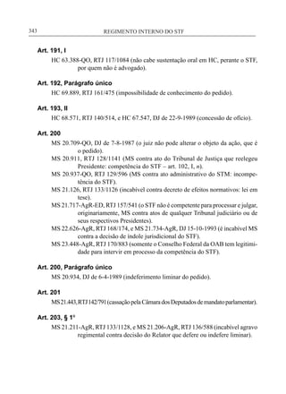 REGIMENTO INTERNO DO STF____________________________________________________________343
Art. 191, I
HC 63.388-QO, RTJ 117/1084 (não cabe sustentação oral em HC, perante o STF,
por quem não é advogado).
Art. 192, Parágrafo único
HC 69.889, RTJ 161/475 (impossibilidade de conhecimento do pedido).
Art. 193, II
HC 68.571, RTJ 140/514, e HC 67.547, DJ de 22-9-1989 (concessão de ofício).
Art. 200
MS 20.709-QO, DJ de 7-8-1987 (o juiz não pode alterar o objeto da ação, que é
o pedido).
MS 20.911, RTJ 128/1141 (MS contra ato do Tribunal de Justiça que reelegeu
Presidente: competência do STF – art. 102, I, n).
MS 20.937-QO, RTJ 129/596 (MS contra ato administrativo do STM: incompe-
tência do STF).
MS 21.126, RTJ 133/1126 (incabível contra decreto de efeitos normativos: lei em
tese).
MS 21.717-AgR-ED, RTJ 157/541 (o STF não é competente para processar e julgar,
originariamente, MS contra atos de qualquer Tribunal judiciário ou de
seus respectivos Presidentes).
MS 22.626-AgR, RTJ 168/174, e MS 21.734-AgR, DJ 15-10-1993 (é incabível MS
contra a decisão de índole jurisdicional do STF).
MS 23.448-AgR, RTJ 170/883 (somente o Conselho Federal da OAB tem legitimi-
dade para intervir em processo da competência do STF).
Art. 200, Parágrafo único
MS 20.934, DJ de 6-4-1989 (indeferimento liminar do pedido).
Art. 201
MS21.443,RTJ142/791(cassaçãopelaCâmaradosDeputadosdemandatoparlamentar).
Art. 203, § 1º
MS 21.211-AgR, RTJ 133/1128, e MS 21.206-AgR, RTJ 136/588 (incabível agravo
regimental contra decisão do Relator que defere ou indefere liminar).
 