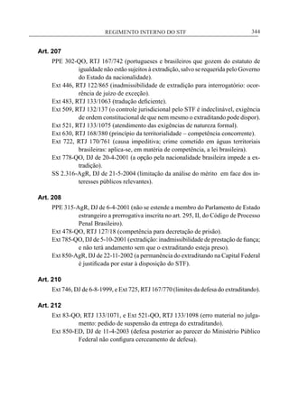REGIMENTO INTERNO DO STF____________________________________________________________344
Art. 207
PPE 302-QO, RTJ 167/742 (portugueses e brasileiros que gozem do estatuto de
igualdade não estão sujeitos à extradição, salvo se requerida pelo Governo
do Estado da nacionalidade).
Ext 446, RTJ 122/865 (inadmissibilidade de extradição para interrogatório: ocor-
rência de juízo de exceção).
Ext 483, RTJ 133/1063 (tradução deficiente).
Ext 509, RTJ 132/137 (o controle jurisdicional pelo STF é indeclinável, exigência
de ordem constitucional de que nem mesmo o extraditando pode dispor).
Ext 521, RTJ 133/1075 (atendimento das exigências de natureza formal).
Ext 630, RTJ 168/380 (princípio da territorialidade – competência concorrente).
Ext 722, RTJ 170/761 (causa impeditiva; crime cometido em águas territoriais
brasileiras: aplica-se, em matéria de competência, a lei brasileira).
Ext 778-QO, DJ de 20-4-2001 (a opção pela nacionalidade brasileira impede a ex-
tradição).
SS 2.316-AgR, DJ de 21-5-2004 (limitação da análise do mérito em face dos in-
teresses públicos relevantes).
Art. 208
PPE 315-AgR, DJ de 6-4-2001 (não se estende a membro do Parlamento de Estado
estrangeiro a prerrogativa inscrita no art. 295, II, do Código de Processo
Penal Brasileiro).
Ext 478-QO, RTJ 127/18 (competência para decretação de prisão).
Ext 785-QO, DJ de 5-10-2001 (extradição: inadmissibilidade de prestação de fiança;
e não terá andamento sem que o extraditando esteja preso).
Ext 850-AgR, DJ de 22-11-2002 (a permanência do extraditando na Capital Federal
é justificada por estar à disposição do STF).
Art. 210
Ext 746, DJ de 6-8-1999, e Ext 725, RTJ 167/770 (limites da defesa do extraditando).
Art. 212
Ext 83-QO, RTJ 133/1071, e Ext 521-QO, RTJ 133/1098 (erro material no julga-
mento: pedido de suspensão da entrega do extraditando).
Ext 850-ED, DJ de 11-4-2003 (defesa posterior ao parecer do Ministério Público
Federal não configura cerceamento de defesa).
 