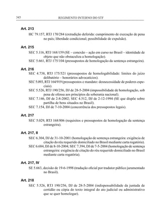 REGIMENTO INTERNO DO STF____________________________________________________________345
Art. 213
HC 79.157, RTJ 170/284 (extradição deferida: cumprimento de execução de pena
no país; liberdade condicional; possibilidade de expulsão).
Art. 215
SEC 5.116, RTJ 168/159 (SE – conexão – ação em curso no Brasil – identidade de
objeto que não obstaculiza a homologação).
SEC 5.661, RTJ 175/104 (pressupostos de homologação da sentença estrangeira).
Art. 216
SEC 4.738, RTJ 175/521 (pressupostos de homologabilidade: limites do juízo
delibatório – honorários advocatícios).
SEC 5.093, RTJ 164/919 (pressupostos e mandato: desnecessidade de poderes espe-
ciais).
SEC 5.526, RTJ 190/256, DJ de 28-5-2004 (impossibilidade de homologação, sob
pena de ofensa aos princípios da soberania nacional).
SEC 7.146, DJ de 2-8-2002; SEC 4.512, DJ de 2-12-1994 (SE que dispõe sobre
partilha de bens situados no Brasil).
SEC 7.154, DJ de 7-10-2004 (concorrência dos pressupostos legais).
Art. 217
SEC 5.029, RTJ 168/806 (requisitos e pressupostos de homologação da sentença
estrangeira).
Art. 217, II
SEC 6.304, DJ de 31-10-2001 (homologação de sentença estrangeira: exigência de
citação do réu requerido domiciliado no Brasil mediante carta rogatória).
SEC 6.684, DJ de 8-10-2004; SEC 7.394, DJ de 7-5-2004 (homologação de sentença
estrangeira: exigência de citação do réu requerido domiciliado no Brasil
mediante carta rogatória).
Art. 217, IV
SE 5.663, decisão de 19-6-1998 (tradução oficial por tradutor público juramentado
no Brasil).
Art. 218
SEC 5.526, RTJ 190/256, DJ de 28-5-2004 (indispensabilidade da juntada de
certidão ou cópia do texto integral do ato judicial ou administrativo
que se quer homologar).
 