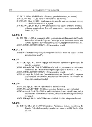REGIMENTO INTERNO DO STF____________________________________________________________349
HC 79.238, DJ de 6-8-1999 (não cabimento quando interposto per soltum).
RHC 79.577, RTJ 175/250 (falta de apresentação das razões).
RHC 83.491, DJ de 6-2-2004 (inadequação do remédio para o reexame de provas:
ocorrência da reformatio in pejus).
RHC 83.693-AgR, DJ de 20-2-2004 (não admissão de recurso ordinário contra de-
cisões de única instância denegatórias de habeas corpus, se emanadas de
Turma do STF).
Art. 313, II
Rcl 438, RTJ 151/717 (é procedente a Rcl contra ato de Juiz Presidente de Colégio
Recursal de Juizado de Pequenas Causas que, sob o fundamento de não pre-
visto na legislação específica de tais juizados, nega processamento deAI).
AI 197.032-QO, RTJ 167/1030 (AI e RE em matéria penal).
Art. 313, III
AI 135.938, RTJ 161/635 (“esse período perdeu sua razão de ser em face do sistema
constitucional atual”).
Art. 314
AI 144.282-AgR, RTJ 149/918 (peça indispensável: certidão de publicação da
decisão agravada).
AI 146.609-AgR-QO, DJ de 1º-3-1996 (ausência de peça que comprove a tempes-
tividade do RE – traslado incompleto: aplicação da Súmula 288/STF).
AI 197.032-QO, RTJ 167/1030 (AI e RE em matéria penal).
AI 291.852-AgR, DJ de 9-3-2001 (recurso interposto por fac-símile (fax): as peças
que compõem o traslado no AI devem ser apresentadas até o término do
prazo para sua interposição).
Art. 315
AI 144.282-AgR, RTJ 149/918 (extensão da decisão no AI).
AI 169.206-AgR, RTJ 161/1041 (desnecessidade da vista não gera nulidade).
AI 245.639-AgR, DJ de 26-5-2000 (o poder certificante dos serventuários de justiça
não substitui a atividade de controle jurisdicional sobre os pressupostos
recursais).
AI 478.354-AgR, DJ de 10-9-2004 (desnecessidade de vista não gera nulidade).
Art. 316
RE 262.178, DJ de 24-11-2000 (Ministérios Públicos de Estados-membros e do
Distrito Federal não estão legitimados para recorrer ao STF das decisões
do STJ).
 