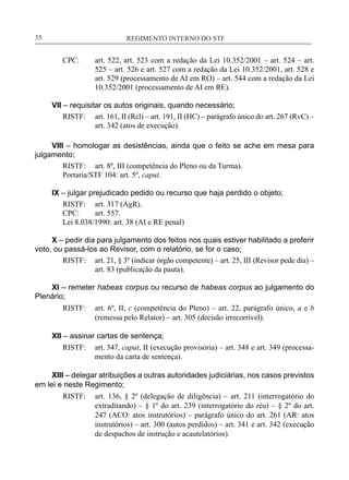 REGIMENTO INTERNO DO STF____________________________________________________________35
CPC:	 art. 522, art. 523 com a redação da Lei 10.352/2001 – art. 524 – art.
525 – art. 526 e art. 527 com a redação da Lei 10.352/2001, art. 528 e
art. 529 (processamento de AI em RO) – art. 544 com a redação da Lei
10.352/2001 (processamento de AI em RE).
VII – requisitar os autos originais, quando necessário;
RISTF:	 art. 161, II (Rcl) – art. 191, II (HC) – parágrafo único do art. 267 (RvC) –
art. 342 (atos de execução).
VIII – homologar as desistências, ainda que o feito se ache em mesa para
julgamento;
RISTF:	 art. 8º, III (competência do Pleno ou da Turma).
Portaria/STF 104: art. 5º, caput.
IX – julgar prejudicado pedido ou recurso que haja perdido o objeto;
RISTF:	 art. 317 (AgR).
CPC:	 art. 557.
Lei 8.038/1990: art. 38 (AI e RE penal)
X – pedir dia para julgamento dos feitos nos quais estiver habilitado a proferir
voto, ou passá-los ao Revisor, com o relatório, se for o caso;
RISTF:	 art. 21, § 3º (indicar órgão competente) – art. 25, III (Revisor pede dia) –
art. 83 (publicação da pauta).
XI – remeter habeas corpus ou recurso de habeas corpus ao julgamento do
Plenário;
RISTF:	 art. 6º, II, c (competência do Pleno) – art. 22, parágrafo único, a e b
(remessa pelo Relator) – art. 305 (decisão irrecorrível).
XII – assinar cartas de sentença;
RISTF:	 art. 347, caput, II (execução provisória) – art. 348 e art. 349 (processa-
mento da carta de sentença).
XIII – delegar atribuições a outras autoridades judiciárias, nos casos previstos
em lei e neste Regimento;
RISTF:	 art. 136, § 2º (delegação de diligência) – art. 211 (interrogatório do
extraditando) – § 1º do art. 239 (interrogatório do réu) – § 2º do art.
247 (ACO: atos instrutórios) – parágrafo único do art. 261 (AR: atos
instrutórios) – art. 300 (autos perdidos) – art. 341 e art. 342 (execução
de despachos de instrução e acautelatórios).
 
