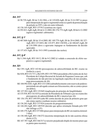 REGIMENTO INTERNO DO STF____________________________________________________________350
Art. 317
AI 98.739-AgR, DJ de 5-10-1984, e AI 119.020-AgR, DJ de 21-8-1987 (o prazo
para interposição de agravo regimental conta-se a partir da protocolização
da petição no STF e não em outro tribunal).
AI 136.143-AgR, RTJ 137/912 (continua em vigor).
AI 392.821-AgR-AgR, DJ de 6-12-2002; RE 276.775-AgR-AgR, DJ de 6-12-2002
(agravo regimental: cabimento).
Art. 317, § 1º
AI 467.868-AgR, DJ de 15-4-2005; RE 189.779-AgR, DJ de 29-4-2005; SS 327-
AgR, RTJ 137/1053; RE 135.977, RTJ 158/958, e AI 180.647-AgR, DJ
de 2-8-1996 (deve a agravante impugnar os fundamentos da decisão
agravada).
AI 157.431-AgR, DJ de 19-5-1995 (conteúdo das razões).
Art. 317, § 4º
Rcl 1.344-AgR, RTJ 181/2, DJ de 8-2-2002 (é vedada a concessão de efeito sus-
pensivo a agravo regimental).
Art. 321
Rcl 391-AgR, RTJ 143/46 (pressupostos de admissibilidade do RE: exame na
instância a quo).
Rcl 438, RTJ 151/717, e Rcl 459, RTJ 155/709 (é procedente a Rcl contra ato de Juiz
Presidente de Colégio Recursal de Juizado de Pequenas Causas que, sob
o fundamento de não previsto na legislação específica de tais juizados,
nega processamento de AI).
RE 104.992-EDv-AgR, RTJ 133/1286 (substabelecimento com reserva de poderes:
persistindo um advogado comum aos litisconsortes, não se conta o prazo
em dobro).
RE 127.583-AgR, RTJ 135/845 (inaplicação do princípio de fungibilidade).
AI 135.938, RTJ 161/635 (a omissão do Presidente do Tribunal a quo no exame dos
pressupostos de admissibilidade do RE é atacável por AI).
RE 136.154, RTJ 149/559 (cabe RE contra decisão de juízo de primeiro grau que
não esteja sujeita a nenhum recurso ordinário).
AI 136.383-AgR, RTJ 137/924 (conceito de prequestionamento).
AI 144.282-AgR, RTJ 149/918 (decisão que aplica orientação firmada pelo STF
não infringe a CF).
AI 149.179-AgR, RTJ 157/686 (prazo para interposição do RE em matéria eleitoral:
3 dias).
AI 158.180-AgR, RTJ 158/272 (incorreta interpretação da lei não acarreta ofensa
direta à CF).
RE 167.787-AgR, RTJ 166/317 (o terceiro prejudicado dispõe do mesmo prazo que
as partes para recorrer).
 