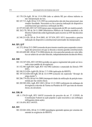REGIMENTO INTERNO DO STF____________________________________________________________351
AI 170.124-AgR, DJ de 13-9-1996 (não se admite RE por ofensa indireta ou
má–interpretação de lei).
RE 187.713-AgR, DJ de 15-9-1995 (as contrarrazões não são ônus processual, mas
simples faculdade. Necessária se faz a precisa indicação do dispositivo
constitucional que autoriza a utilização do RE).
AI 197.032-QO, RTJ 167/1030 (prazo para interposição do RE em matéria penal).
RE 262.178, DJ de 24-11-2000 (Ministérios Públicos de Estados-membros e do
Distrito Federal não estão legitimados para recorrer ao STF das decisões
do STJ).
AI 348.211-ED, DJ de 29-4-2005; AI 357.834, RTJ 183/1 (necessária a precisa
indicação do dispositivo constitucional autorizador da interposição).
Art. 321, § 5º
AC 272, DJ de 25-2-2005 (extensão do provimento cautelar para suspender a trami-
tação dos processos em que se discuta a mesma questão constitucional).
RE 418.609-MC, DJ de 27-8-2004 (direito de viúva perceber pensão em valor idên-
tico ao salário do servidor falecido, independentemente da data do óbito).
Art. 330
RE 110.347-EDv, RTJ 145/884 (acórdão em agravo regimental não pode ser invo-
cado como padrão de divergência).
AI 152.346-AgR-EDv-AgR, RTJ 162/1082 (subsiste o enunciado da Súmula 599/
STF).
RE188.513-EDv-AgR-ED, DJ de 1º-7-1996 (aplicação do RISTF).
RE 197.312-EDv-ED-AgR, DJ de 12-3-1999 (conceito da expressão “divergir do
julga-mento”).
RE 206.774-ED, DJ de 9-6-2000 (intempestividade da ratificação de petição trans-
mitida por fac-símile (fax)).
RE 205.985-EDv-AgR, RTJ 188/2, DJ de 12-12-2003 (cabimento de embargos de
divergência a decisão de Turma ou Plenário do STF que trate do mesmo
thema decidendum).
Art. 330, III
AR 1.178-EI-AgR, RTJ 168/92 (extensão do preceito do art. 5º, LXXIII, da
Constituição Federal na ação popular à ação rescisória e aos embargos
infringentes desta ação).
AI 118.454, RTJ 144/935.
Art. 331
RE 222.041-EDv, DJ de 31-5-2002 (paradigma apontado apenas por ementas de-
satende às exigências do RISTF).
 