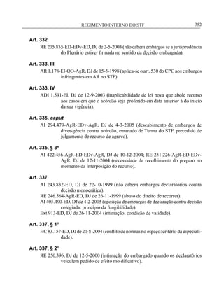 REGIMENTO INTERNO DO STF____________________________________________________________352
Art. 332
RE 205.855-ED-EDv-ED, DJ de 2-5-2003 (não cabem embargos se a jurisprudência
do Plenário estiver firmada no sentido da decisão embargada).
Art. 333, III
AR 1.178-EI-QO-AgR, DJ de 15-5-1998 (aplica-se o art. 530 do CPC aos embargos
infringentes em AR no STF).
Art. 333, IV
ADI 1.591-EI, DJ de 12-9-2003 (inaplicabilidade de lei nova que abole recurso
aos casos em que o acórdão seja proferido em data anterior à do início
da sua vigência).
Art. 335, caput
AI 294.479-AgR-EDv-AgR, DJ de 4-3-2005 (descabimento de embargos de
diver-gência contra acórdão, emanado de Turma do STF, precedido de
julgamento de recurso de agravo).
Art. 335, § 3º
AI 422.456-AgR-ED-EDv-AgR, DJ de 10-12-2004; RE 251.226-AgR-ED-EDv-
AgR, DJ de 12-11-2004 (necessidade de recolhimento do preparo no
momento da interposição do recurso).
Art. 337
AI 243.832-ED, DJ de 22-10-1999 (não cabem embargos declaratórios contra
decisão monocrática).
RE 246.564-AgR-ED, DJ de 26-11-1999 (abuso do direito de recorrer).
AI 405.490-ED, DJ de 4-2-2005 (oposição de embargos de declaração contra decisão
colegiada: princípio da fungibilidade).
Ext 913-ED, DJ de 26-11-2004 (intimação: condição de validade).
Art. 337, § 1º
HC 83.157-ED, DJ de 20-8-2004 (conflito de normas no espaço: critério da especiali-
dade).
Art. 337, § 2º
RE 250.396, DJ de 12-5-2000 (intimação do embargado quando os declaratórios
veiculem pedido de efeito mo dificativo).
 