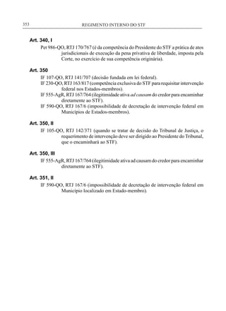 REGIMENTO INTERNO DO STF____________________________________________________________353
Art. 340, I
Pet 986-QO, RTJ 170/767 (é da competência do Presidente do STF a prática de atos
jurisdicionais de execução da pena privativa de liberdade, imposta pela
Corte, no exercício de sua competência originária).
Art. 350
IF 107-QO, RTJ 141/707 (decisão fundada em lei federal).
IF 230-QO, RTJ 163/817 (competência exclusiva do STF para requisitar intervenção
federal nos Estados-membros).
IF 555-AgR, RTJ 167/764 (ilegitimidade ativa ad causam do credor para encaminhar
diretamente ao STF).
IF 590-QO, RTJ 167/6 (impossibilidade de decretação de intervenção federal em
Municípios de Estados-membros).
Art. 350, II
IF 105-QO, RTJ 142/371 (quando se tratar de decisão do Tribunal de Justiça, o
requerimento de intervenção deve ser dirigido ao Presidente do Tribunal,
que o encaminhará ao STF).
Art. 350, III
IF 555-AgR, RTJ 167/764 (ilegitimidade ativa ad causam do credor para encaminhar
diretamente ao STF).
Art. 351, II
IF 590-QO, RTJ 167/6 (impossibilidade de decretação de intervenção federal em
Município localizado em Estado-membro).
 