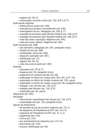 ÍNDICE TEMÁTICO____________________________________________________________356
	 – registro (art. 55, II)
	 – sustentação oral pelo corréu (art. 132, § 6º e § 7º)
Ação penal originária
	 – defesa prévia: prazo (art. 238)
	 – instrução do processo: procedimento (art. 239)
	 – interrogatório do réu: delegação (art. 239, § 1º)
	 – sustação do processo pela Câmara Federal (art. 239, § 2º)
	 – sustação do processo pelo Senado Federal (art. 239, § 2º)
	 – vista dos autos: acusação: diligência (art. 240)
	 – vista dos autos: defesa: diligência (art. 240)
Ação rescisória (art. 259)
	 – ato instrutório: delegação (art. 261, parágrafo único)
	 – citação do réu (art. 260)
	 – contestação: prazo (art. 260)
	 – despacho saneador (art. 261)
	 – distribuição (art. 77)
	 – registro (art. 55, III)
	 – vista dos autos à parte (art. 262)
Acórdão
	 – assinatura (art. 79, § 1º)
	 – dispensa (art. 93, parágrafo único)
	 – julgamento em sessão secreta (art. 98)
	 – publicação no Diário da Justiça (arts. 95 e 321, § 5º, VII)
	 – publicação no Diário da Justiça: ementa (art. 100, caput)
	 – publicação no Diário da Justiça: prazo (art. 95, parágrafo único)
	 – redação: voto vencido (art. 135, § 4º)
	 – redação pelo Revisor (art. 135, § 3º)
	 – subscrição (art. 94, caput)
Adquirente (art. 294)
Advogado
	 – litisconsorte: sustentação oral: tempo (art. 132, § 2º)
	 – sustentação oral (art. 124, parágrafo único)
Agravo de instrumento
	 – de decisão de juiz de primeira instância (art. 313, I)
	 – de despacho do Presidente do STF (art. 313, II)
	 – despacho do Presidente do STF (art. 13, V, c)
	 – julgamento (art. 315)
	 – norma (art. 314)
	 – por retardamento de despacho (art. 313, III)
	 – provimento (art. 316)
	 – recurso: distribuição (art. 69)
 