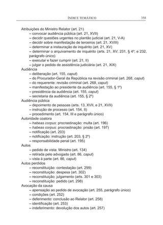 ÍNDICE TEMÁTICO____________________________________________________________358
Atribuições do Ministro Relator (art. 21)
	 – convocar audiência pública (art. 21, XVII)
	 – decidir questões urgentes no plantão judicial (art. 21, V-A)
	 – decidir sobre manifestação de terceiros (art. 21, XVIII)
	 – determinar a instauração de inquérito (art. 21, XV)
	– determinar o arquivamento de inquérito (arts. 21, XV; 231, § 4º; e 232,
parágrafo único)
	 – executar e fazer cumprir (art. 21, II)
	 – julgar o pedido de assistência judiciária (art. 21, XIX)
Audiência
	 – deliberação (art. 155, caput)
	 – do Procurador-Geral da República na revisão criminal (art. 268, caput)
	 – do requerente: revisão criminal (art. 268, caput)
	 – manifestação ao presidente da audiência (art. 155, § 1º)
	 – presidência da audiência (art. 155, caput)
	 – secretaria da audiência (art. 155, § 2º)
Audiência pública
	 – depoimento de pessoas (arts. 13, XVII, e 21, XVII)
	 – instrução de processo (art. 154, II)
	 – procedimento (art. 154, III e parágrafo único)
Autoridade coatora
	 – habeas corpus: procrastinação: multa (art. 196)
	 – habeas corpus: procrastinação: prisão (art. 197)
	 – notificação (art. 203)
	 – notificação: instrução (art. 203, § 2º)
	 – responsabilidade penal (art. 195)
Autos
	 – pedido de vista: Ministro (art. 134)
	 – retirada pelo advogado (art. 86, caput)
	 – vista à parte (art. 86, caput)
Autos perdidos
	 – reconstituição: contestação (art. 299)
	 – reconstituição: despesa (art. 302)
	 – reconstituição: julgamento (arts. 301 e 303)
	 – reconstituição: pedido (art. 298)
Avocação da causa
	 – apensação ao pedido de avocação (art. 255, parágrafo único)
	 – condições (art. 252)
	 – deferimento: conclusão ao Relator (art. 258)
	 – identificação (art. 253)
	 – indeferimento: devolução dos autos (art. 257)
 